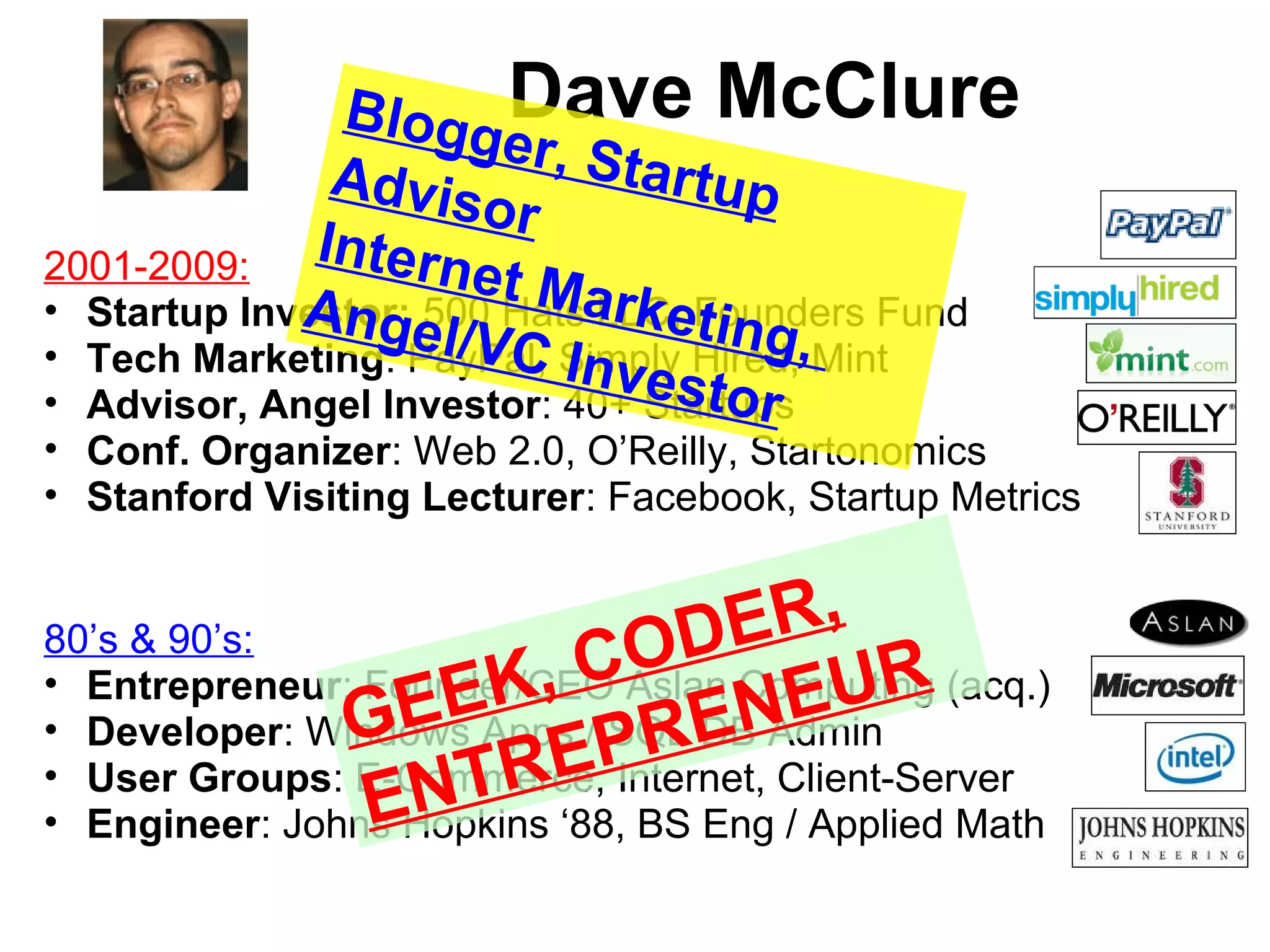 Dave McClure
2001-2009:
• Startup Investor: 500 Hats LLC, Founders Fund
• Tech Marketing: PayPal, Simply Hired, Mint
• Advisor, Angel Investor: 40+ Startups
• Conf. Organizer: Web 2.0, O’Reilly, Startonomics
• Stanford Visiting Lecturer: Facebook, Startup Metrics
80’s & 90’s:
• Entrepreneur: Founder/CEO Aslan Computing (acq.)
• Developer: Windows Apps / SQL DB Admin
• User Groups: E-Commerce, Internet, Client-Server
• Engineer: Johns Hopkins ‘88, BS Eng / Applied Math
GEEK, CODER,
ENTREPRENEUR
Blogger, StartupAdvisor
Internet Marketing,
Angel/VC Investor
 
