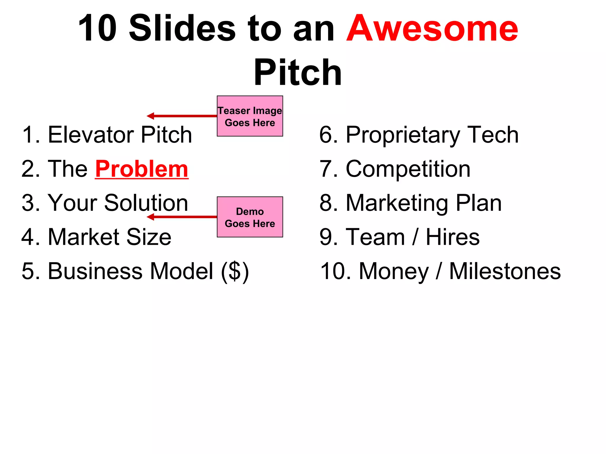 10 Slides to an Awesome
Pitch
1. Elevator Pitch
2. The Problem
3. Your Solution
4. Market Size
5. Business Model ($)
6. Proprietary Tech
7. Competition
8. Marketing Plan
9. Team / Hires
10. Money / Milestones
Demo
Goes Here
Teaser Image
Goes Here
 