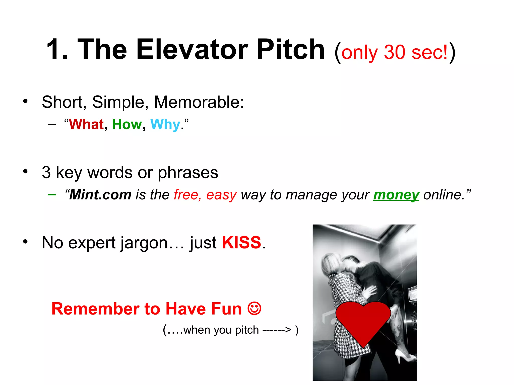 1. The Elevator Pitch (only 30 sec!)
• Short, Simple, Memorable:
– “What, How, Why.”
• 3 key words or phrases
– “Mint.com is the free, easy way to manage your money online.”
• No expert jargon… just KISS.
Remember to Have Fun 
(….when you pitch ------> )
 