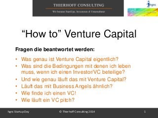 hgnc Startup Day © Thierhoff Consulting 2014 1
Fragen die beantwortet werden:
• Was genau ist Venture Capital eigentlich?
• Was sind die Bedingungen mit denen ich leben
muss, wenn ich einen Investor/VC beteilige?
• Und wie genau läuft das mit Venture Capital?
• Läuft das mit Business Angels ähnlich?
• Wie finde ich einen VC!
• Wie läuft ein VC pitch?
“How to” Venture Capital
 