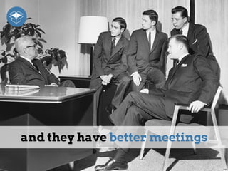 and they have better meetings
 