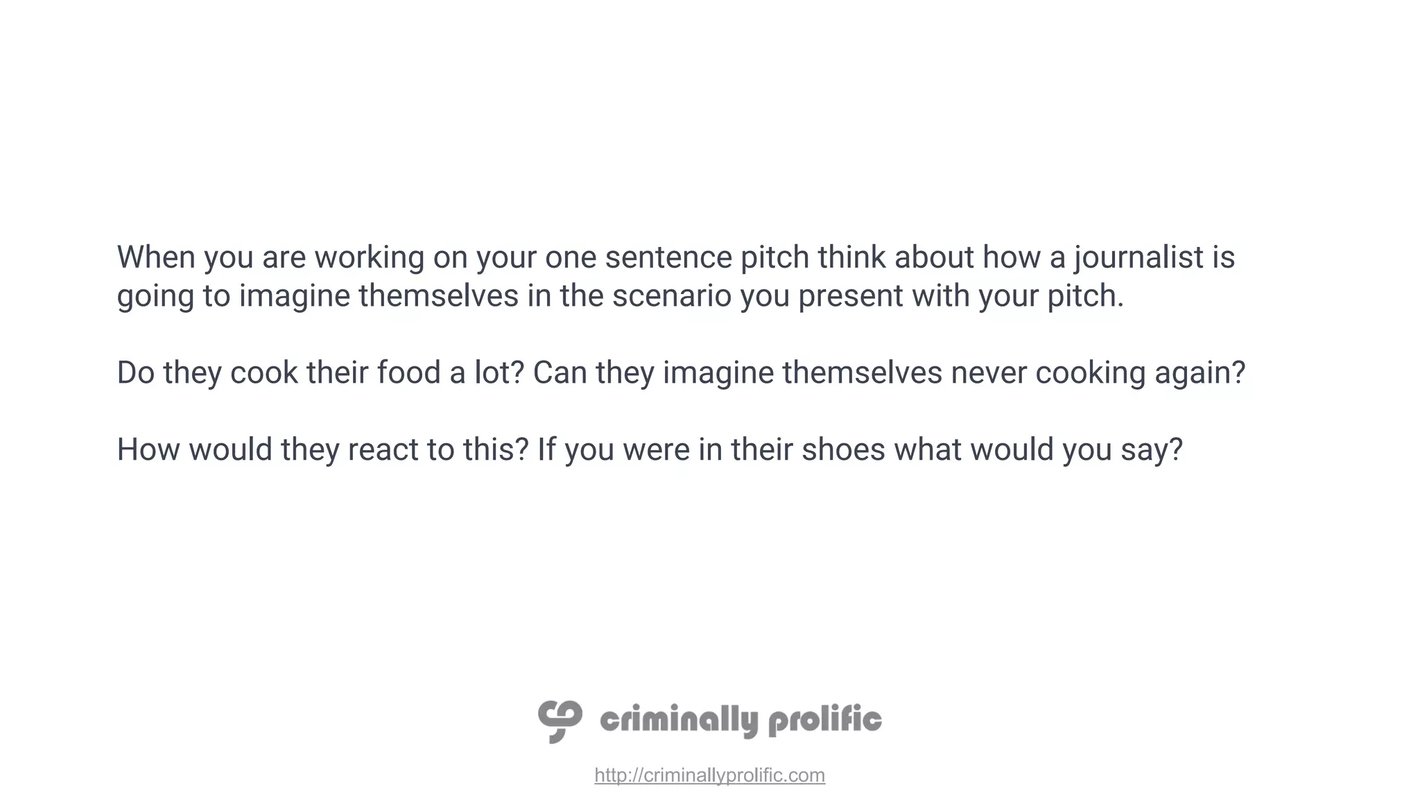 http://criminallyprolific.com
When you are working on your one sentence pitch think about how a journalist is
going to imagine themselves in the scenario you present with your pitch.
Do they cook their food a lot? Can they imagine themselves never cooking again?
How would they react to this? If you were in their shoes what would you say?
 