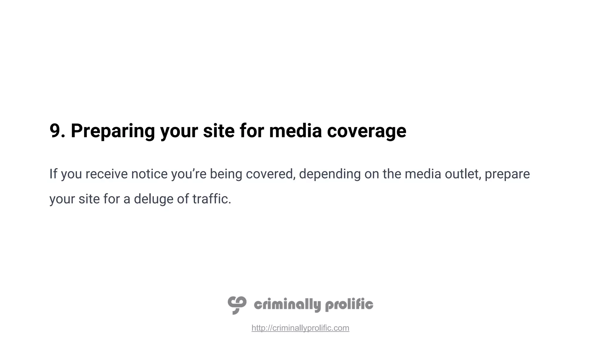 http://criminallyprolific.com
9. Preparing your site for media coverage
If you receive notice you’re being covered, depending on the media outlet, prepare
your site for a deluge of traffic.
 