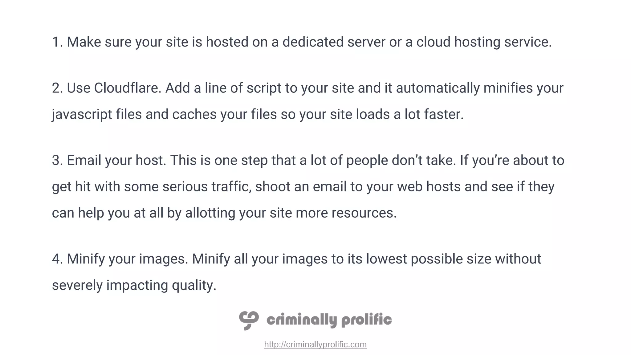http://criminallyprolific.com
1. Make sure your site is hosted on a dedicated server or a cloud hosting service.
2. Use Cloudflare. Add a line of script to your site and it automatically minifies your
javascript files and caches your files so your site loads a lot faster.
3. Email your host. This is one step that a lot of people don’t take. If you’re about to
get hit with some serious traffic, shoot an email to your web hosts and see if they
can help you at all by allotting your site more resources.
4. Minify your images. Minify all your images to its lowest possible size without
severely impacting quality.
 