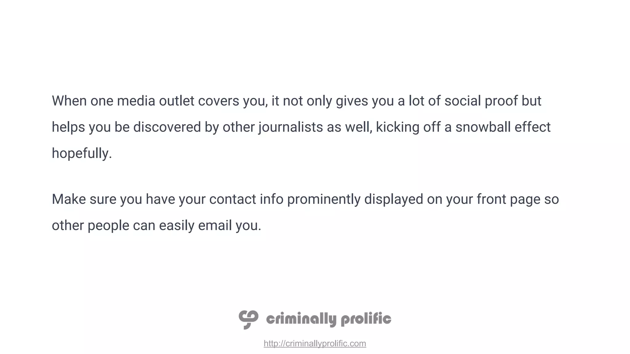 http://criminallyprolific.com
When one media outlet covers you, it not only gives you a lot of social proof but
helps you be discovered by other journalists as well, kicking off a snowball effect
hopefully.
Make sure you have your contact info prominently displayed on your front page so
other people can easily email you.
 