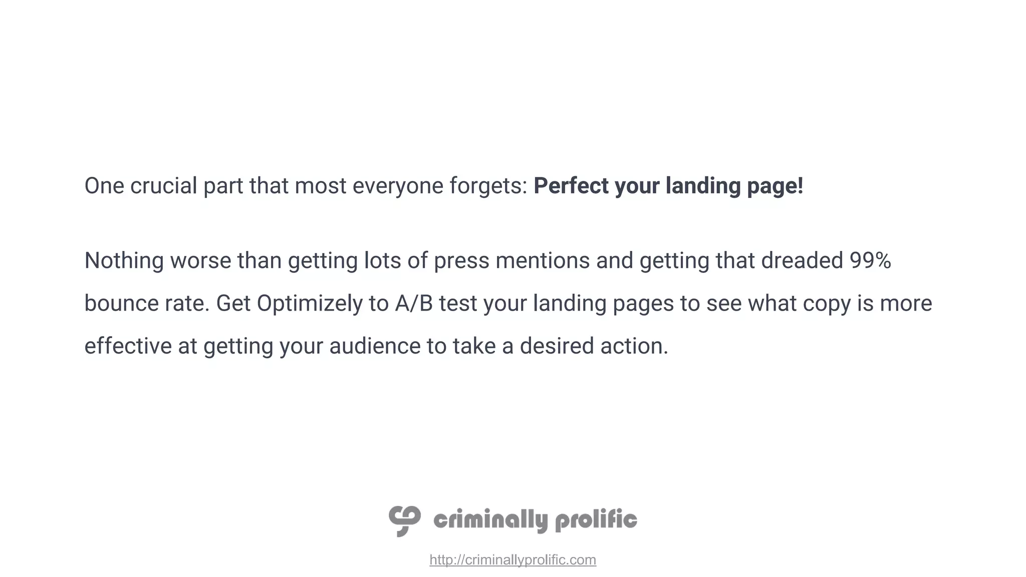 http://criminallyprolific.com
One crucial part that most everyone forgets: Perfect your landing page!
Nothing worse than getting lots of press mentions and getting that dreaded 99%
bounce rate. Get Optimizely to A/B test your landing pages to see what copy is more
effective at getting your audience to take a desired action.
 