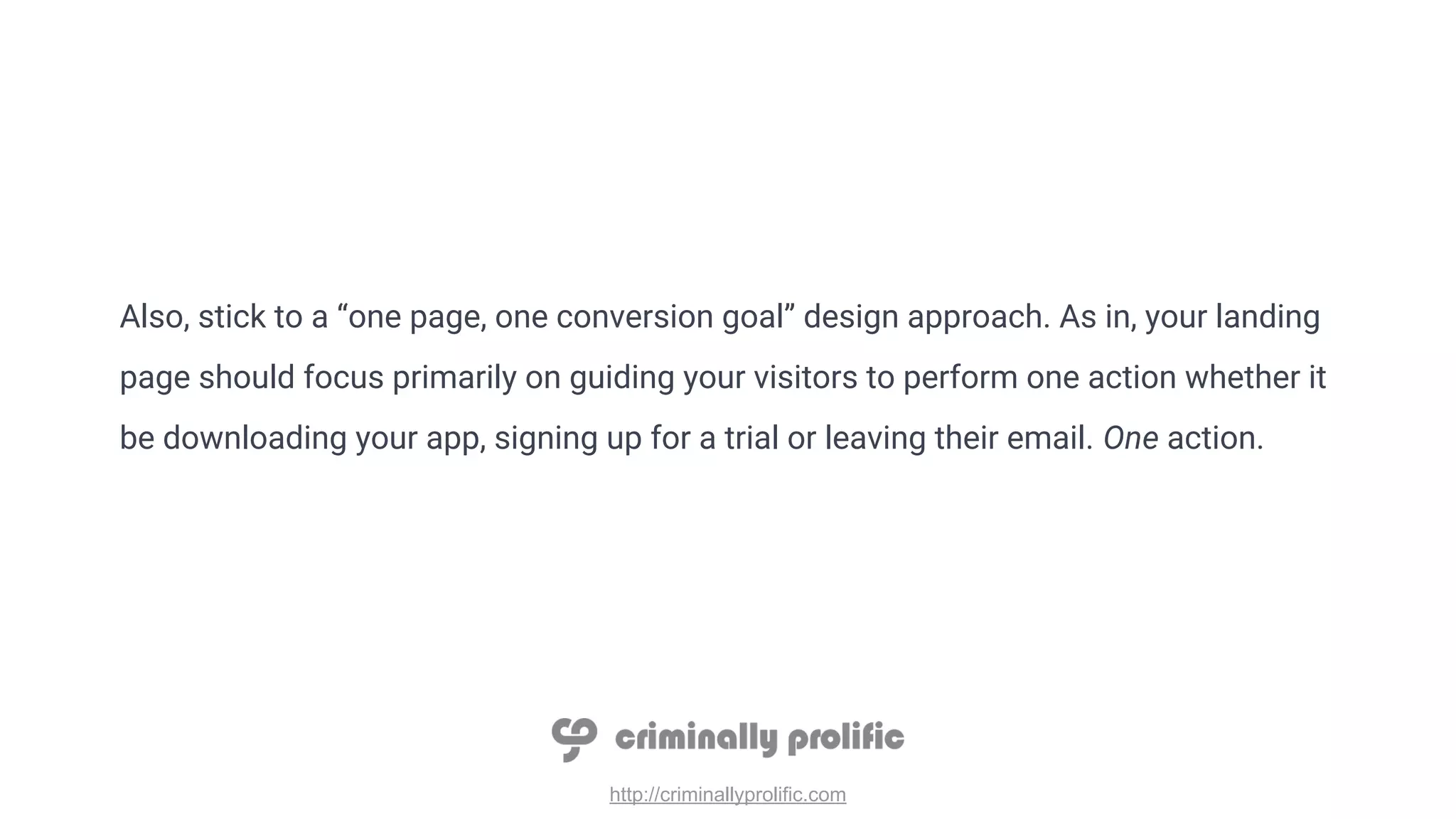 http://criminallyprolific.com
Also, stick to a “one page, one conversion goal” design approach. As in, your landing
page should focus primarily on guiding your visitors to perform one action whether it
be downloading your app, signing up for a trial or leaving their email. One action.
 