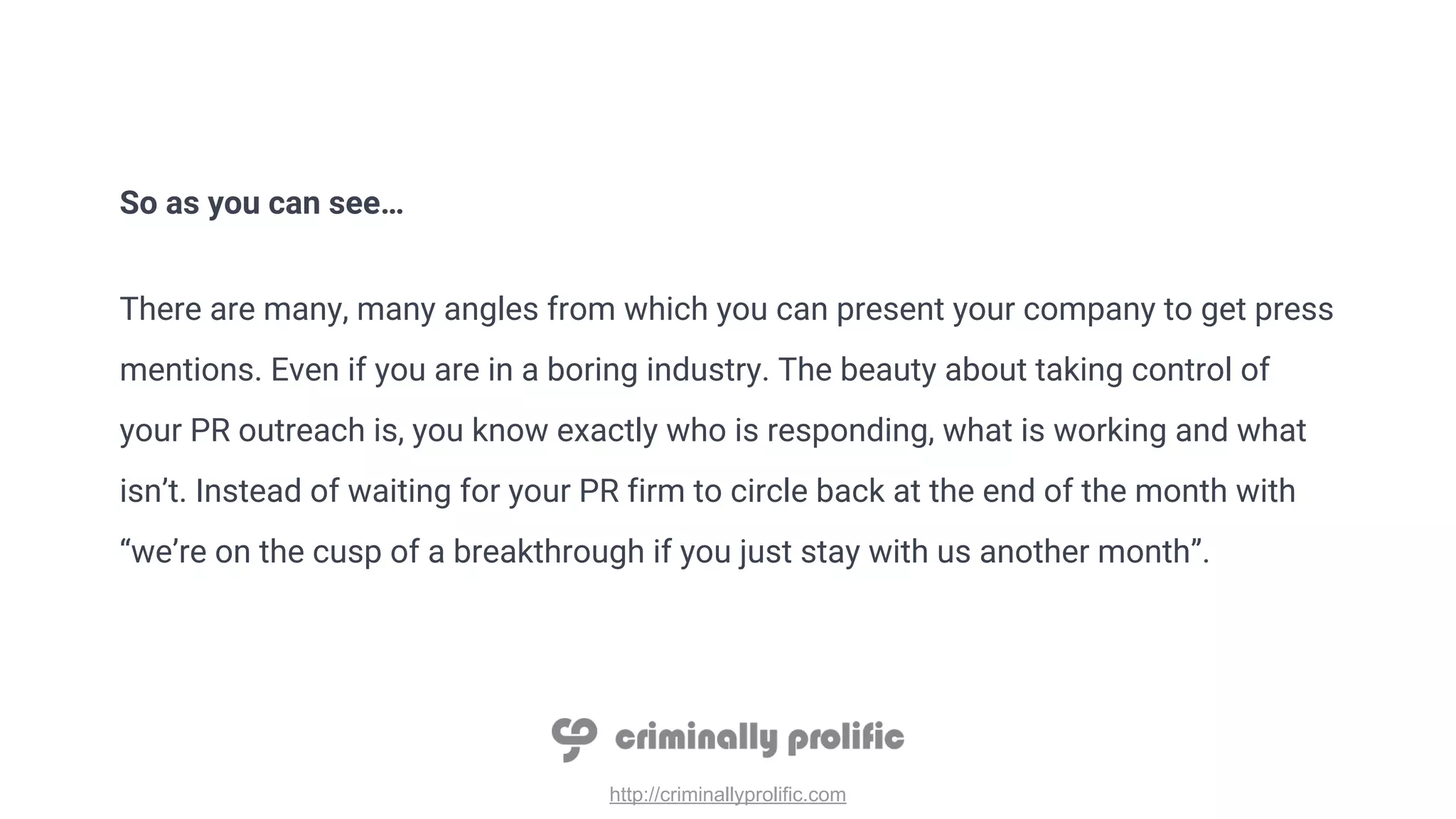 http://criminallyprolific.com
So as you can see…
There are many, many angles from which you can present your company to get press
mentions. Even if you are in a boring industry. The beauty about taking control of
your PR outreach is, you know exactly who is responding, what is working and what
isn’t. Instead of waiting for your PR firm to circle back at the end of the month with
“we’re on the cusp of a breakthrough if you just stay with us another month”.
 