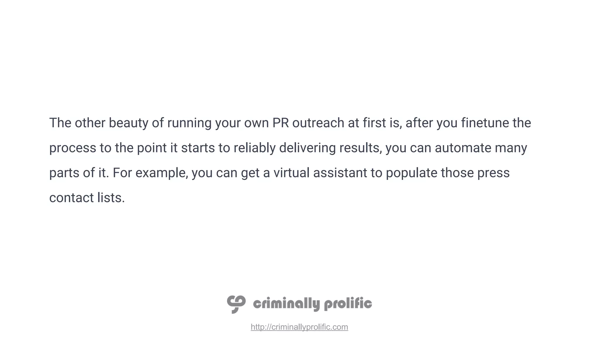 http://criminallyprolific.com
The other beauty of running your own PR outreach at first is, after you finetune the
process to the point it starts to reliably delivering results, you can automate many
parts of it. For example, you can get a virtual assistant to populate those press
contact lists.
 
