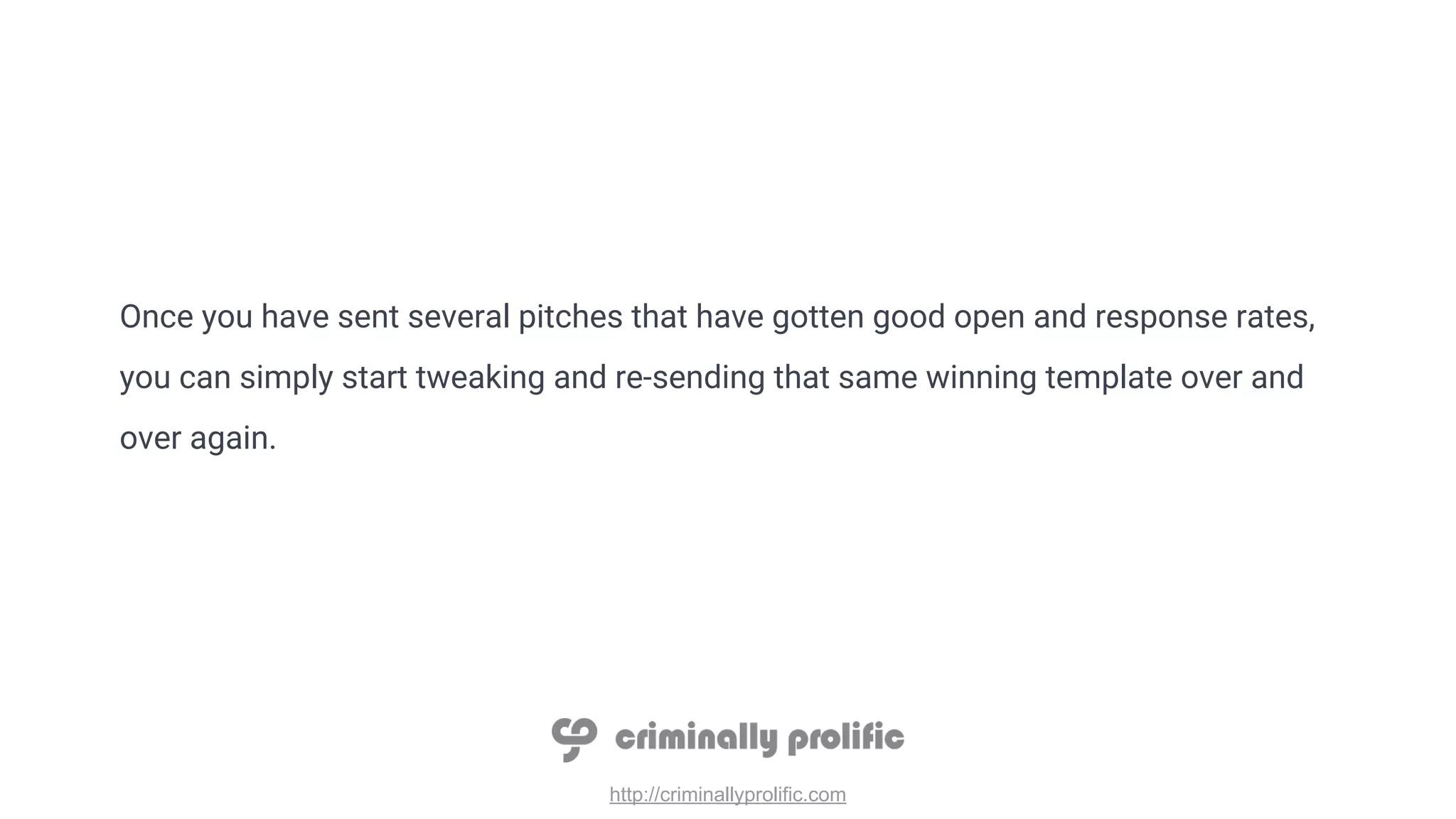 http://criminallyprolific.com
Once you have sent several pitches that have gotten good open and response rates,
you can simply start tweaking and re-sending that same winning template over and
over again.
 