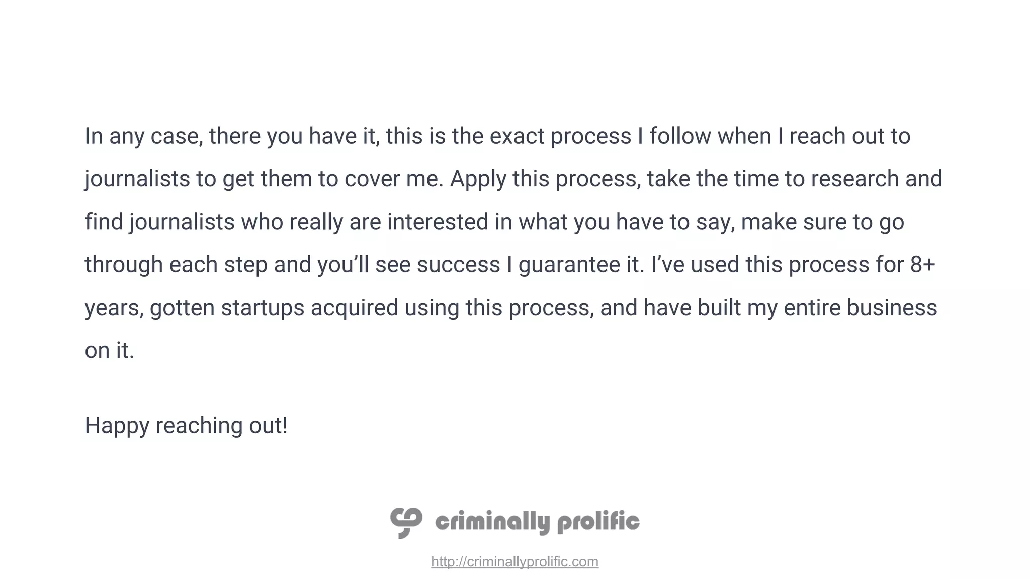 http://criminallyprolific.com
In any case, there you have it, this is the exact process I follow when I reach out to
journalists to get them to cover me. Apply this process, take the time to research and
find journalists who really are interested in what you have to say, make sure to go
through each step and you’ll see success I guarantee it. I’ve used this process for 8+
years, gotten startups acquired using this process, and have built my entire business
on it.
Happy reaching out!
 