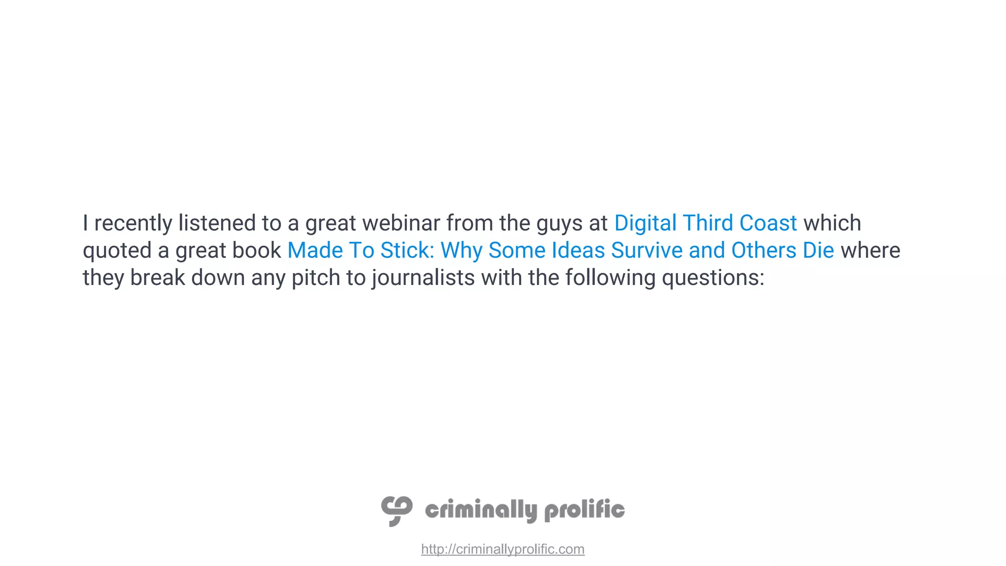 http://criminallyprolific.com
I recently listened to a great webinar from the guys at Digital Third Coast which
quoted a great book Made To Stick: Why Some Ideas Survive and Others Die where
they break down any pitch to journalists with the following questions:
 