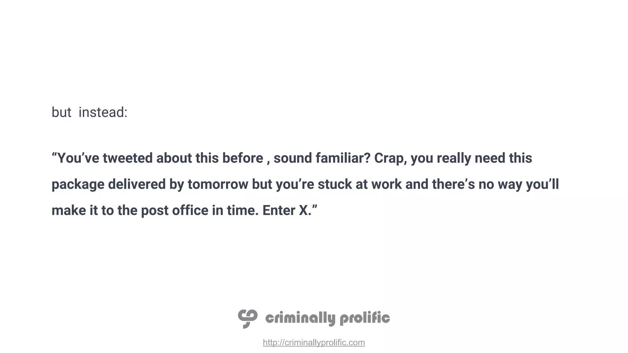 http://criminallyprolific.com
but instead:
“You’ve tweeted about this before , sound familiar? Crap, you really need this
package delivered by tomorrow but you’re stuck at work and there’s no way you’ll
make it to the post office in time. Enter X.”
 