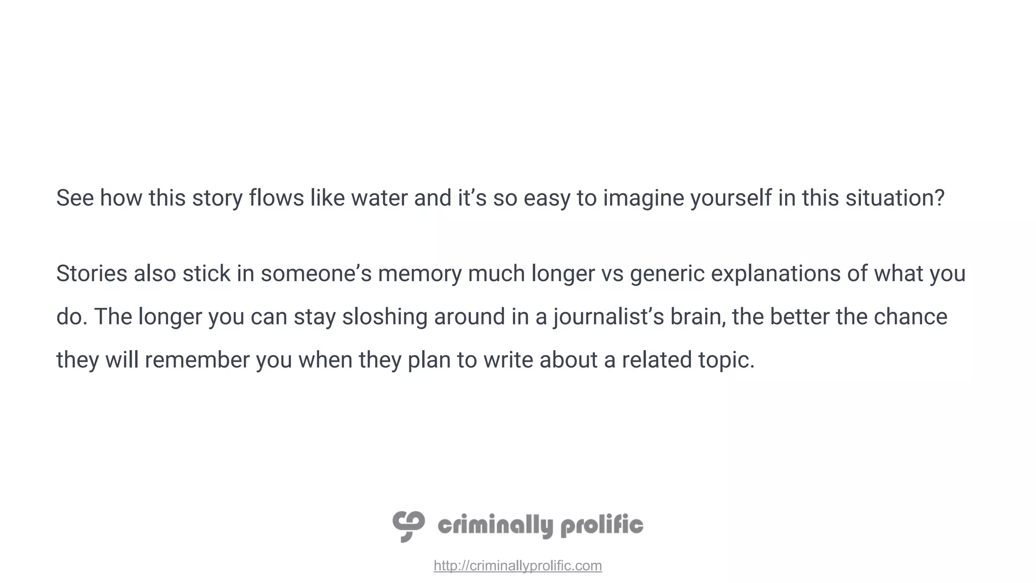 http://criminallyprolific.com
See how this story flows like water and it’s so easy to imagine yourself in this situation?
Stories also stick in someone’s memory much longer vs generic explanations of what you
do. The longer you can stay sloshing around in a journalist’s brain, the better the chance
they will remember you when they plan to write about a related topic.
 