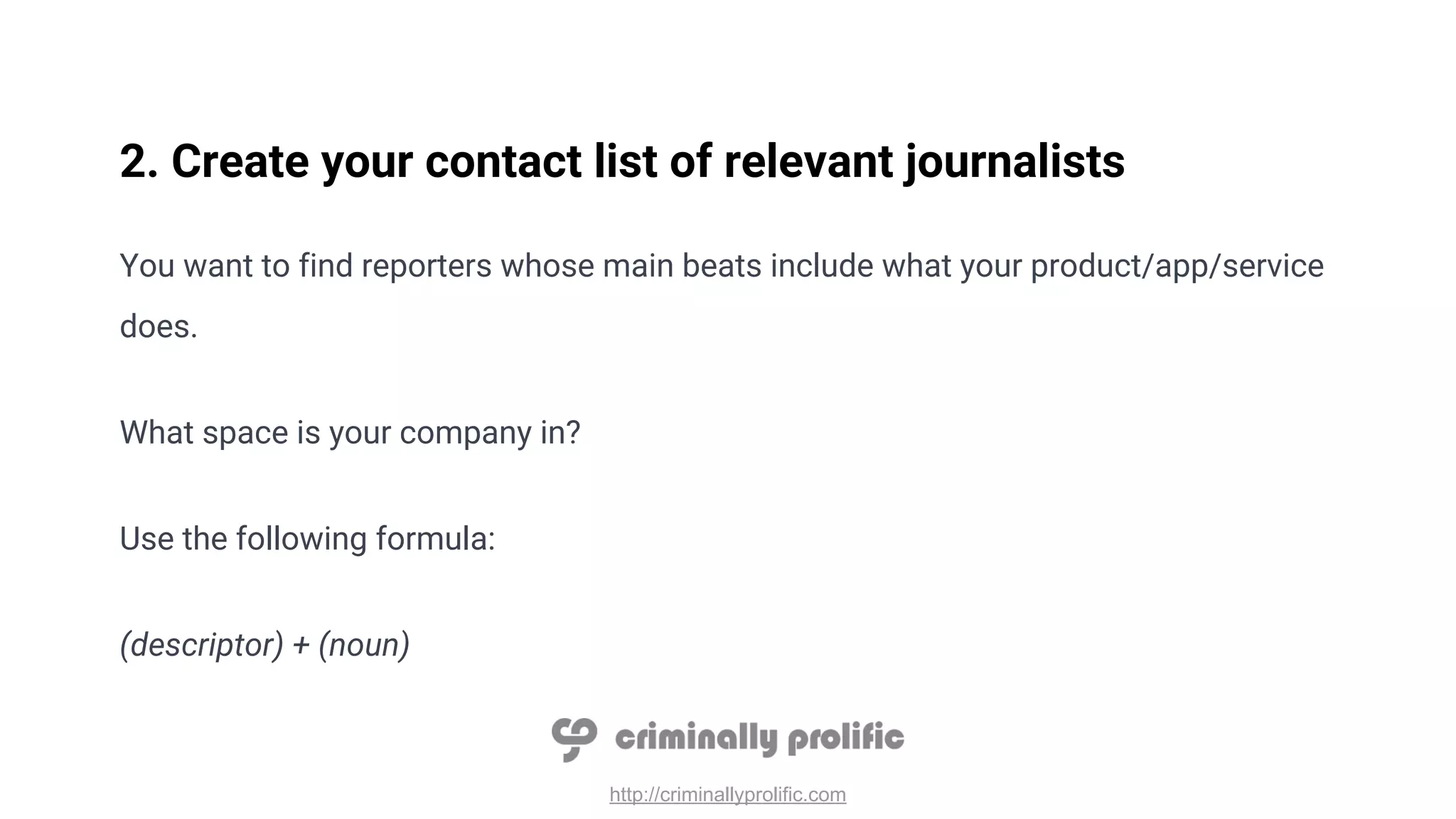 http://criminallyprolific.com
2. Create your contact list of relevant journalists
You want to find reporters whose main beats include what your product/app/service
does.
What space is your company in?
Use the following formula:
(descriptor) + (noun)
 