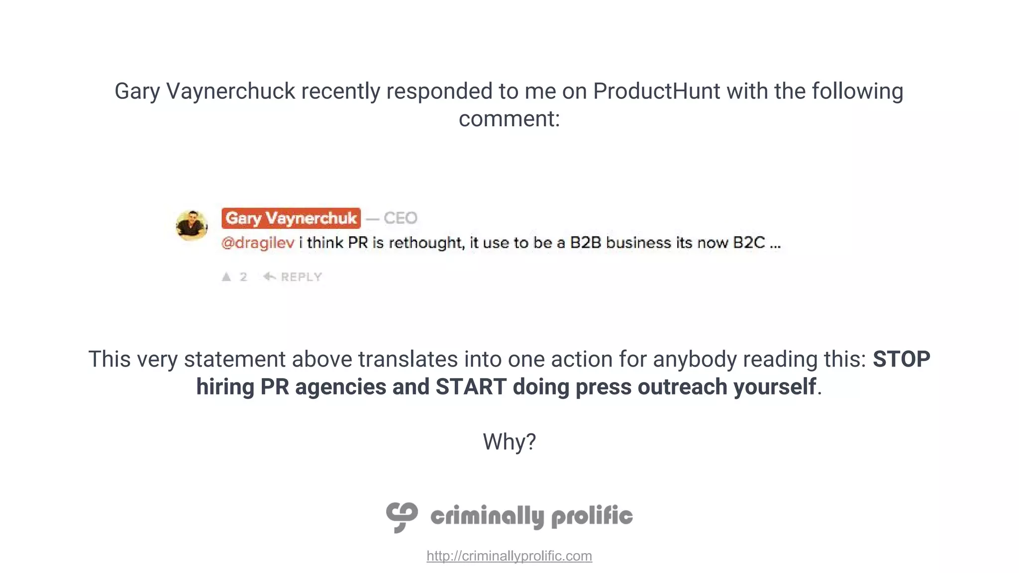 http://criminallyprolific.com
Gary Vaynerchuck recently responded to me on ProductHunt with the following
comment:
This very statement above translates into one action for anybody reading this: STOP
hiring PR agencies and START doing press outreach yourself.
Why?
 