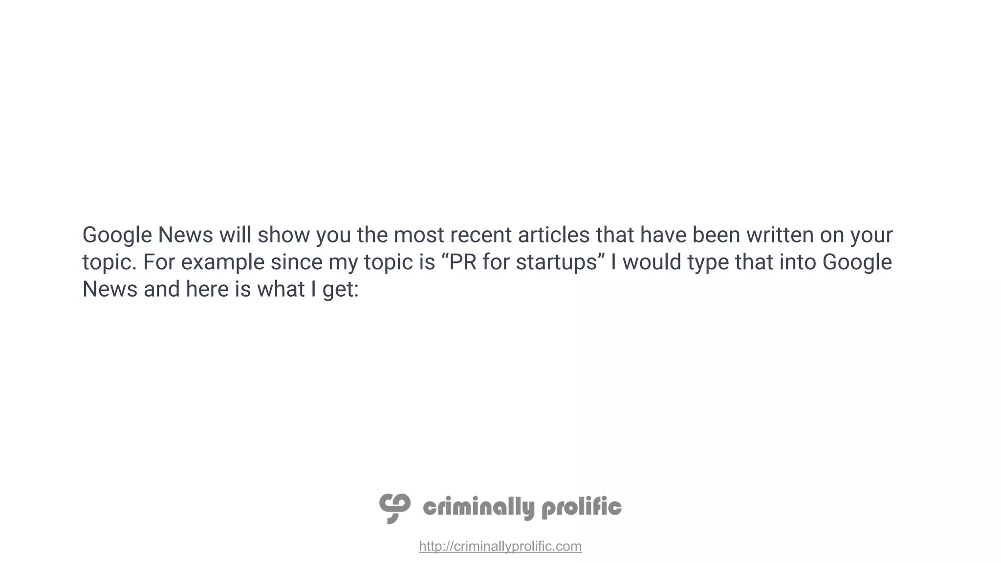 http://criminallyprolific.com
Google News will show you the most recent articles that have been written on your
topic. For example since my topic is “PR for startups” I would type that into Google
News and here is what I get:
 