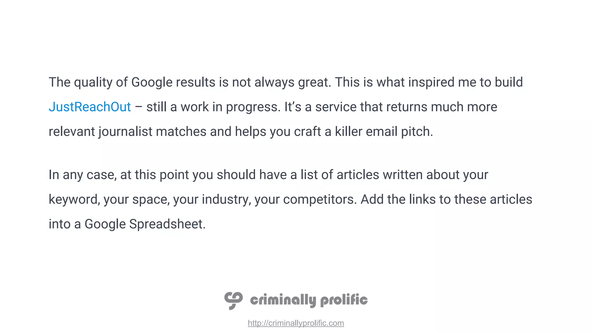 http://criminallyprolific.com
The quality of Google results is not always great. This is what inspired me to build
JustReachOut – still a work in progress. It’s a service that returns much more
relevant journalist matches and helps you craft a killer email pitch.
In any case, at this point you should have a list of articles written about your
keyword, your space, your industry, your competitors. Add the links to these articles
into a Google Spreadsheet.
 