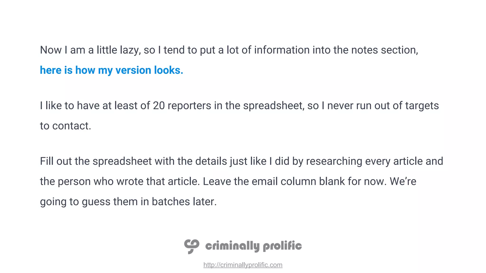 http://criminallyprolific.com
Now I am a little lazy, so I tend to put a lot of information into the notes section,
here is how my version looks.
I like to have at least of 20 reporters in the spreadsheet, so I never run out of targets
to contact.
Fill out the spreadsheet with the details just like I did by researching every article and
the person who wrote that article. Leave the email column blank for now. We’re
going to guess them in batches later.
 