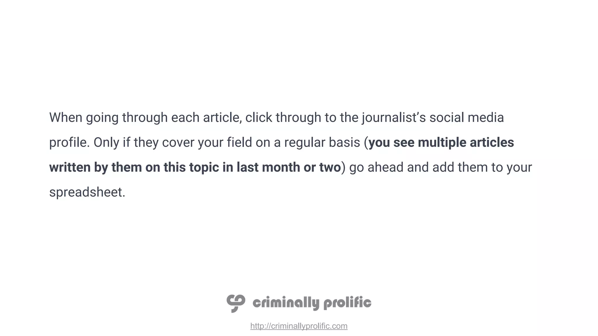 http://criminallyprolific.com
When going through each article, click through to the journalist’s social media
profile. Only if they cover your field on a regular basis (you see multiple articles
written by them on this topic in last month or two) go ahead and add them to your
spreadsheet.
 