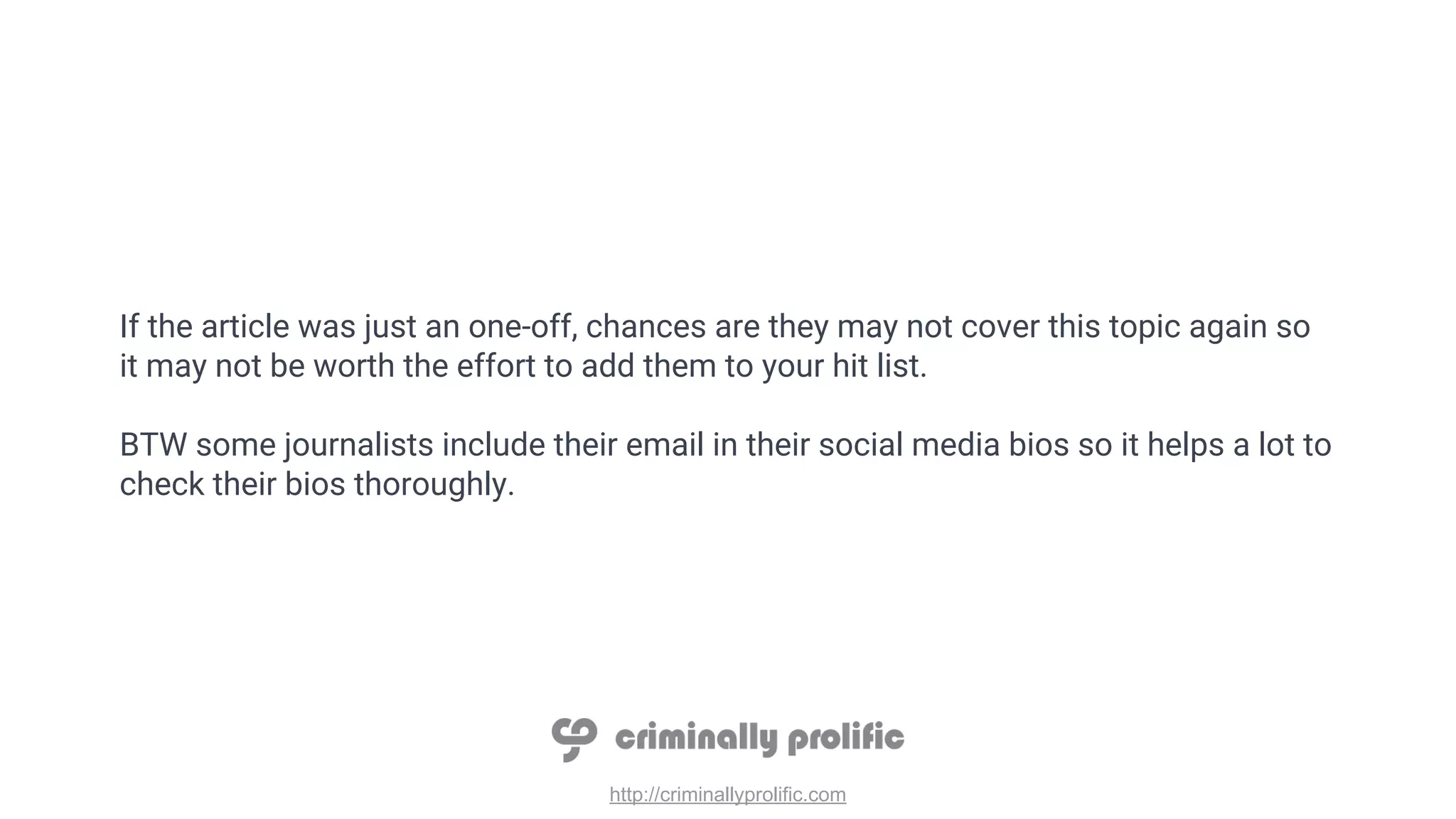 http://criminallyprolific.com
If the article was just an one-off, chances are they may not cover this topic again so
it may not be worth the effort to add them to your hit list.
BTW some journalists include their email in their social media bios so it helps a lot to
check their bios thoroughly.
 