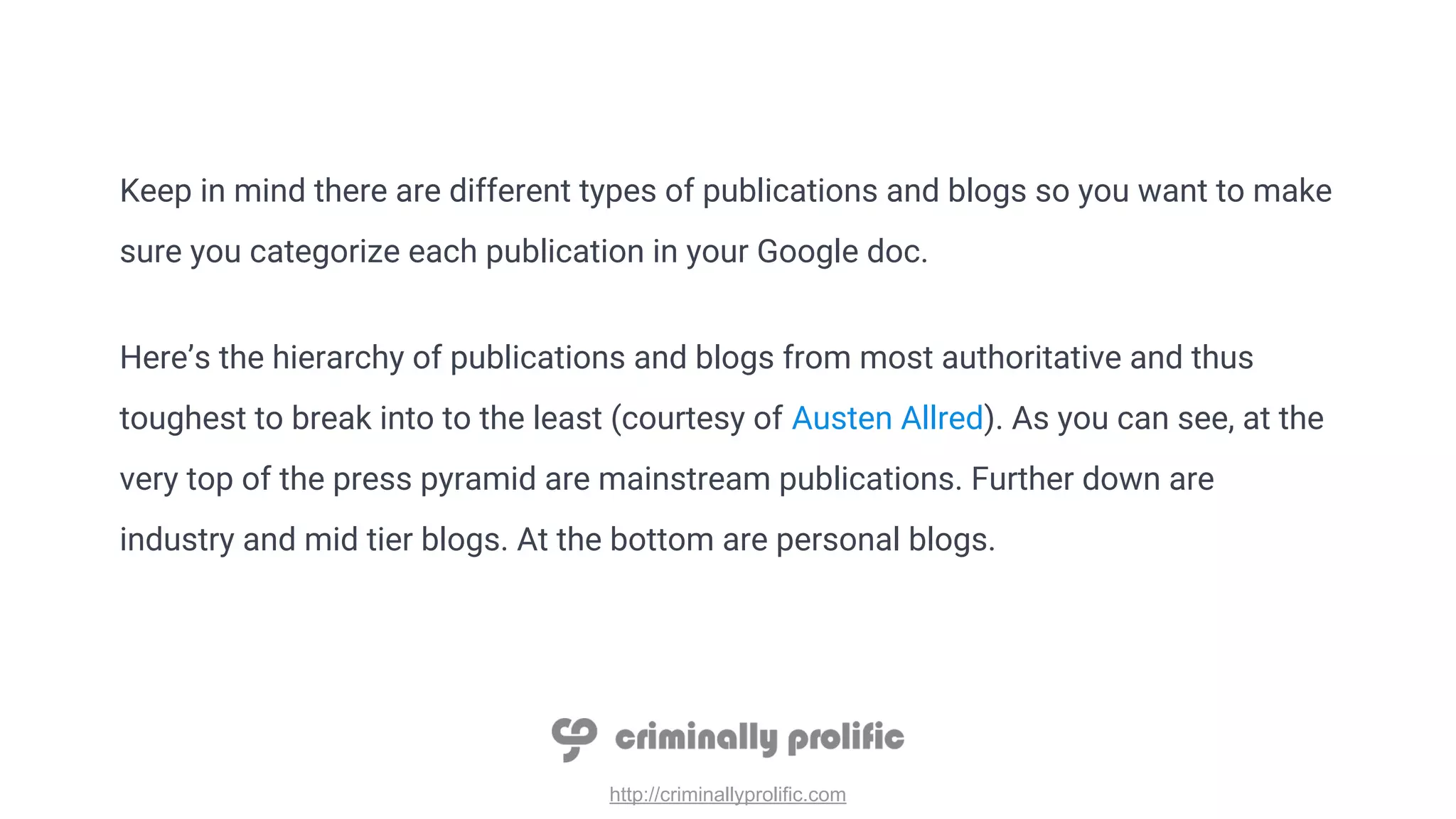 http://criminallyprolific.com
Keep in mind there are different types of publications and blogs so you want to make
sure you categorize each publication in your Google doc.
Here’s the hierarchy of publications and blogs from most authoritative and thus
toughest to break into to the least (courtesy of Austen Allred). As you can see, at the
very top of the press pyramid are mainstream publications. Further down are
industry and mid tier blogs. At the bottom are personal blogs.
 