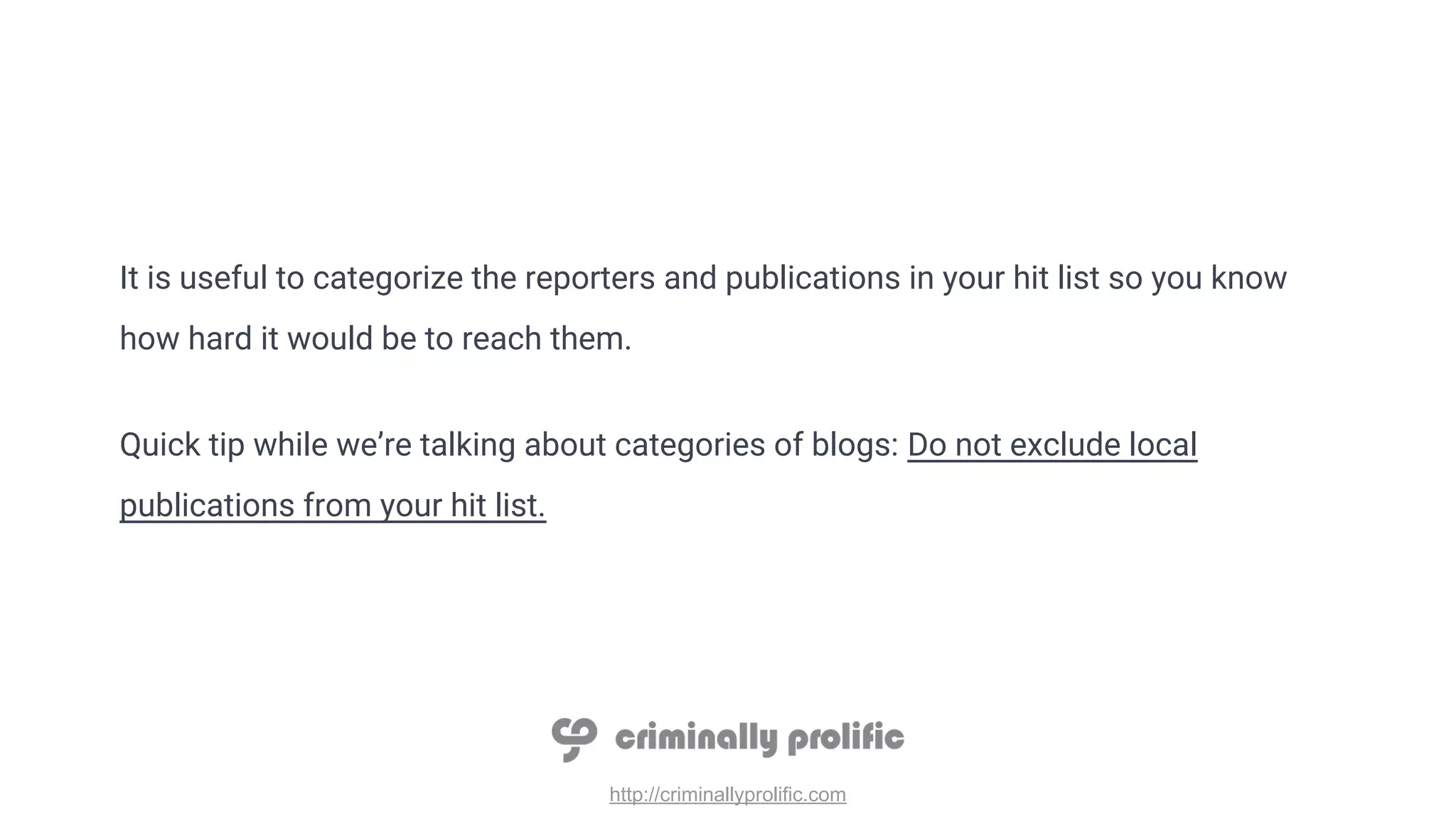 http://criminallyprolific.com
It is useful to categorize the reporters and publications in your hit list so you know
how hard it would be to reach them.
Quick tip while we’re talking about categories of blogs: Do not exclude local
publications from your hit list.
 