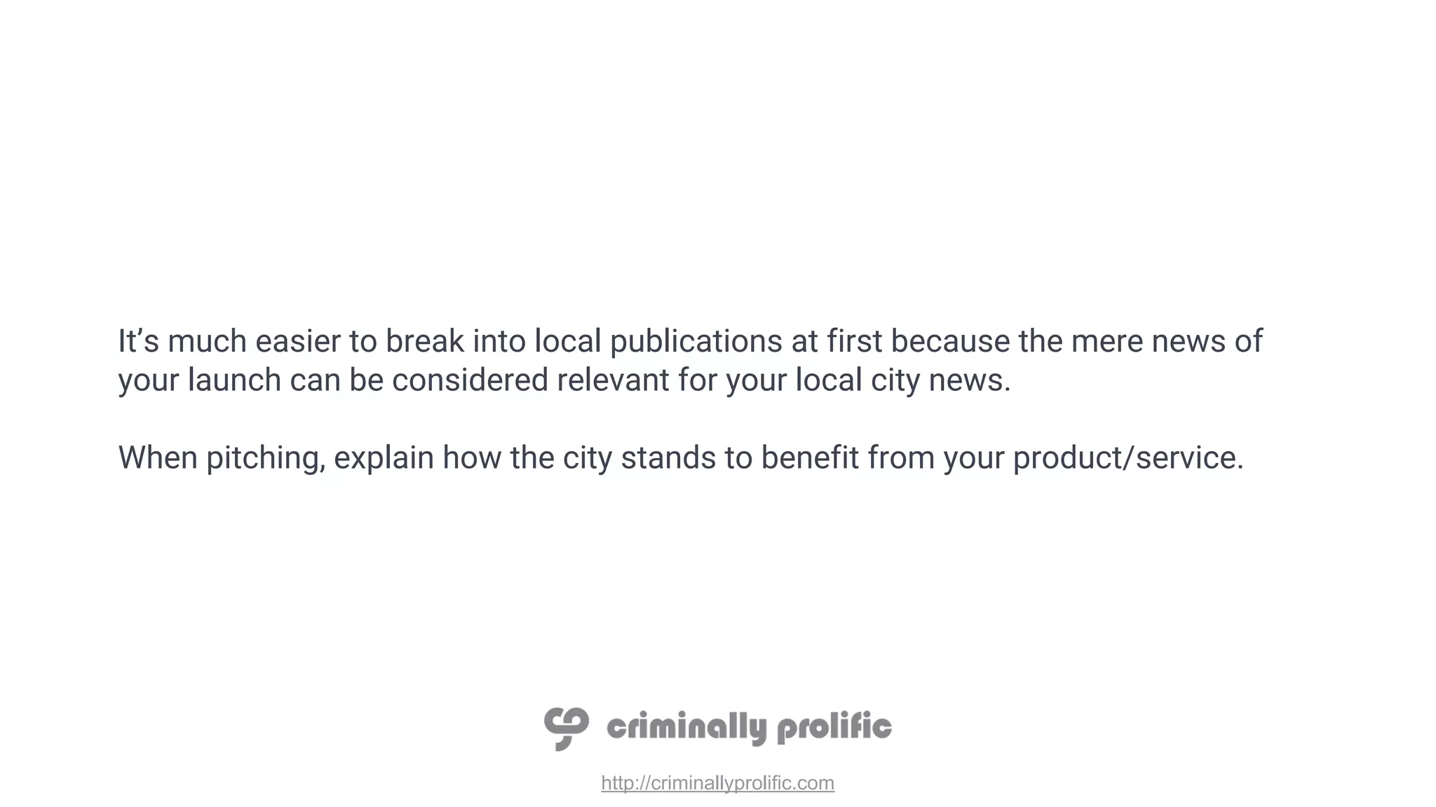 http://criminallyprolific.com
It’s much easier to break into local publications at first because the mere news of
your launch can be considered relevant for your local city news.
When pitching, explain how the city stands to benefit from your product/service.
 