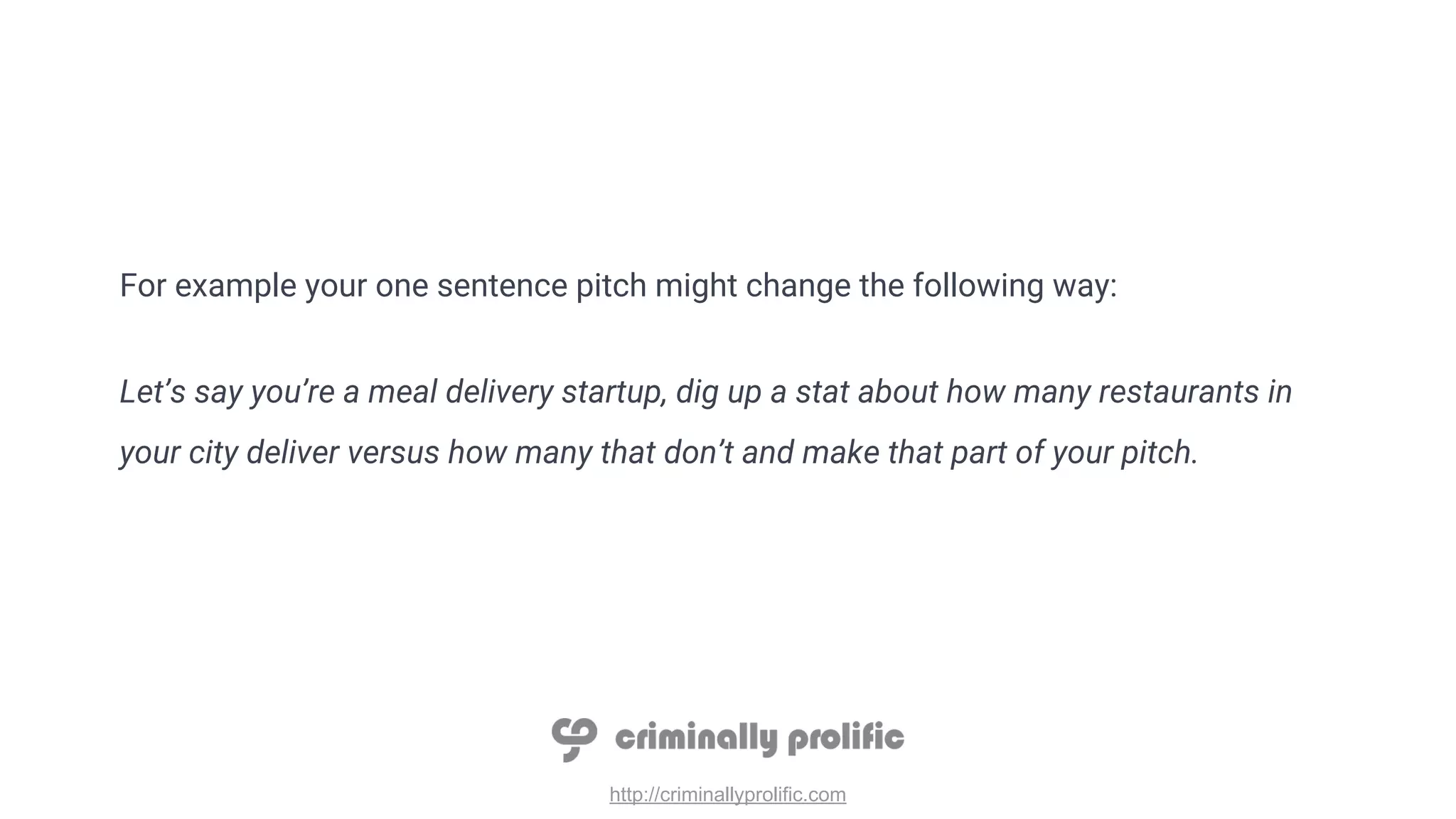http://criminallyprolific.com
For example your one sentence pitch might change the following way:
Let’s say you’re a meal delivery startup, dig up a stat about how many restaurants in
your city deliver versus how many that don’t and make that part of your pitch.
 