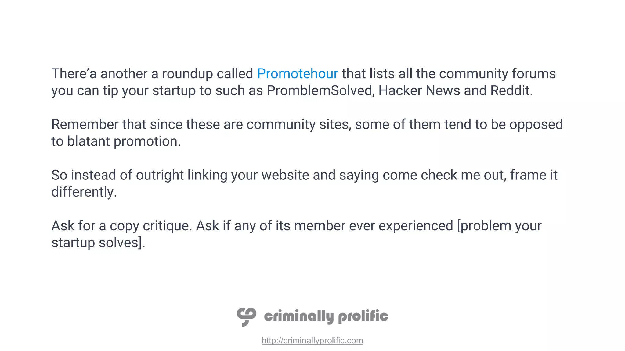 http://criminallyprolific.com
There’a another a roundup called Promotehour that lists all the community forums
you can tip your startup to such as PromblemSolved, Hacker News and Reddit.
Remember that since these are community sites, some of them tend to be opposed
to blatant promotion.
So instead of outright linking your website and saying come check me out, frame it
differently.
Ask for a copy critique. Ask if any of its member ever experienced [problem your
startup solves].
 