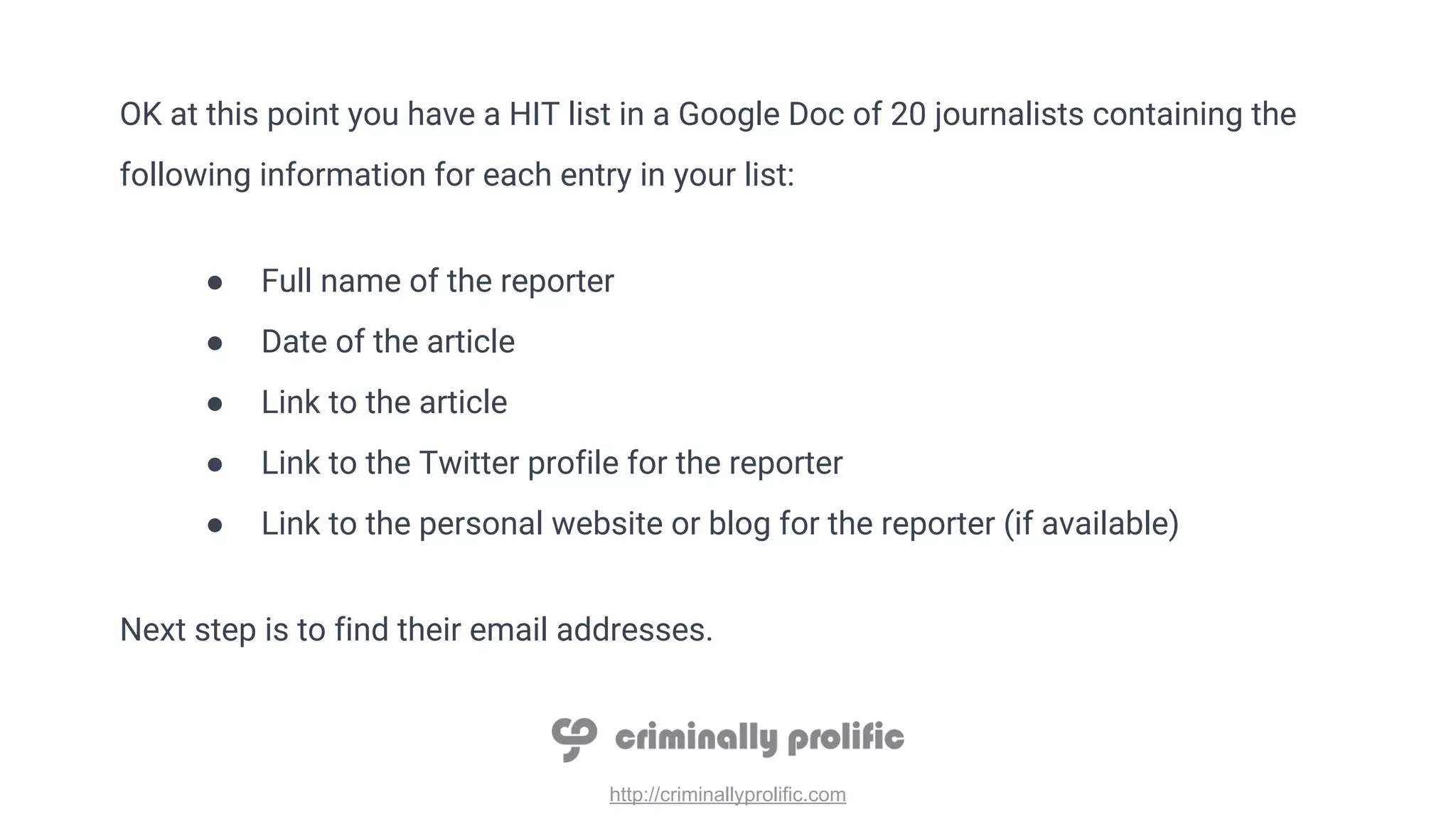 http://criminallyprolific.com
OK at this point you have a HIT list in a Google Doc of 20 journalists containing the
following information for each entry in your list:
● Full name of the reporter
● Date of the article
● Link to the article
● Link to the Twitter profile for the reporter
● Link to the personal website or blog for the reporter (if available)
Next step is to find their email addresses.
 