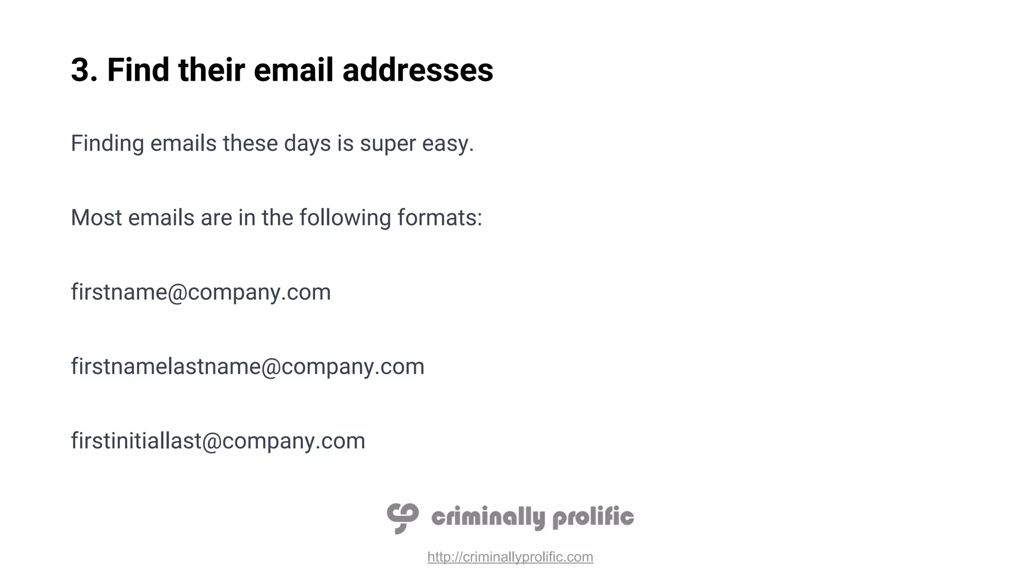 http://criminallyprolific.com
3. Find their email addresses
Finding emails these days is super easy.
Most emails are in the following formats:
firstname@company.com
firstnamelastname@company.com
firstinitiallast@company.com
 