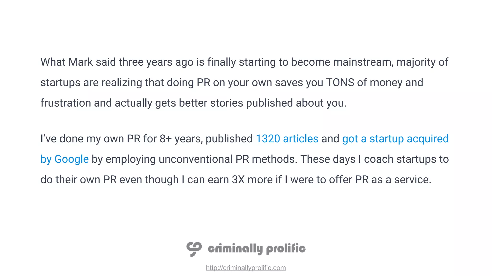 http://criminallyprolific.com
What Mark said three years ago is finally starting to become mainstream, majority of
startups are realizing that doing PR on your own saves you TONS of money and
frustration and actually gets better stories published about you.
I’ve done my own PR for 8+ years, published 1320 articles and got a startup acquired
by Google by employing unconventional PR methods. These days I coach startups to
do their own PR even though I can earn 3X more if I were to offer PR as a service.
 