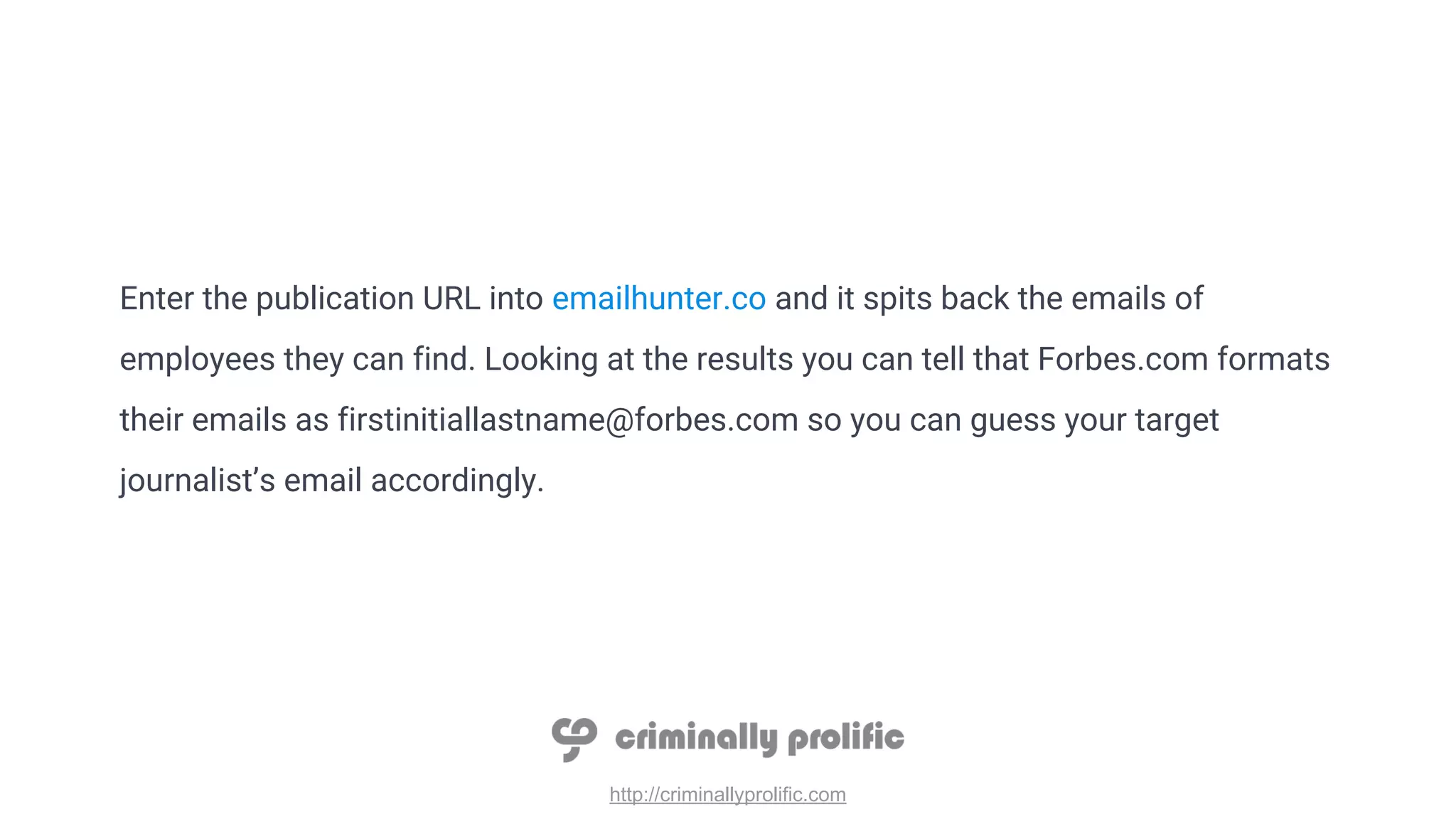 http://criminallyprolific.com
Enter the publication URL into emailhunter.co and it spits back the emails of
employees they can find. Looking at the results you can tell that Forbes.com formats
their emails as firstinitiallastname@forbes.com so you can guess your target
journalist’s email accordingly.
 