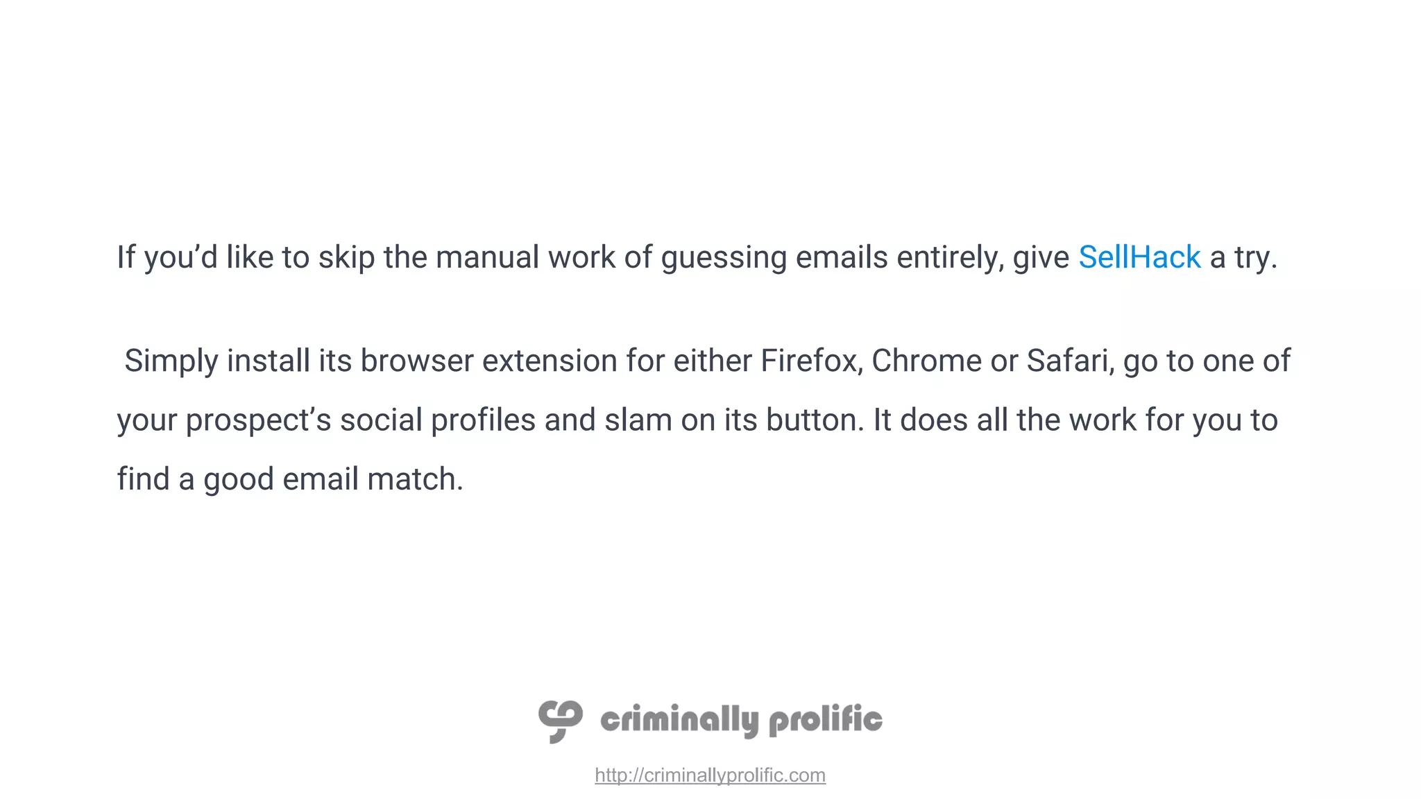 http://criminallyprolific.com
If you’d like to skip the manual work of guessing emails entirely, give SellHack a try.
Simply install its browser extension for either Firefox, Chrome or Safari, go to one of
your prospect’s social profiles and slam on its button. It does all the work for you to
find a good email match.
 