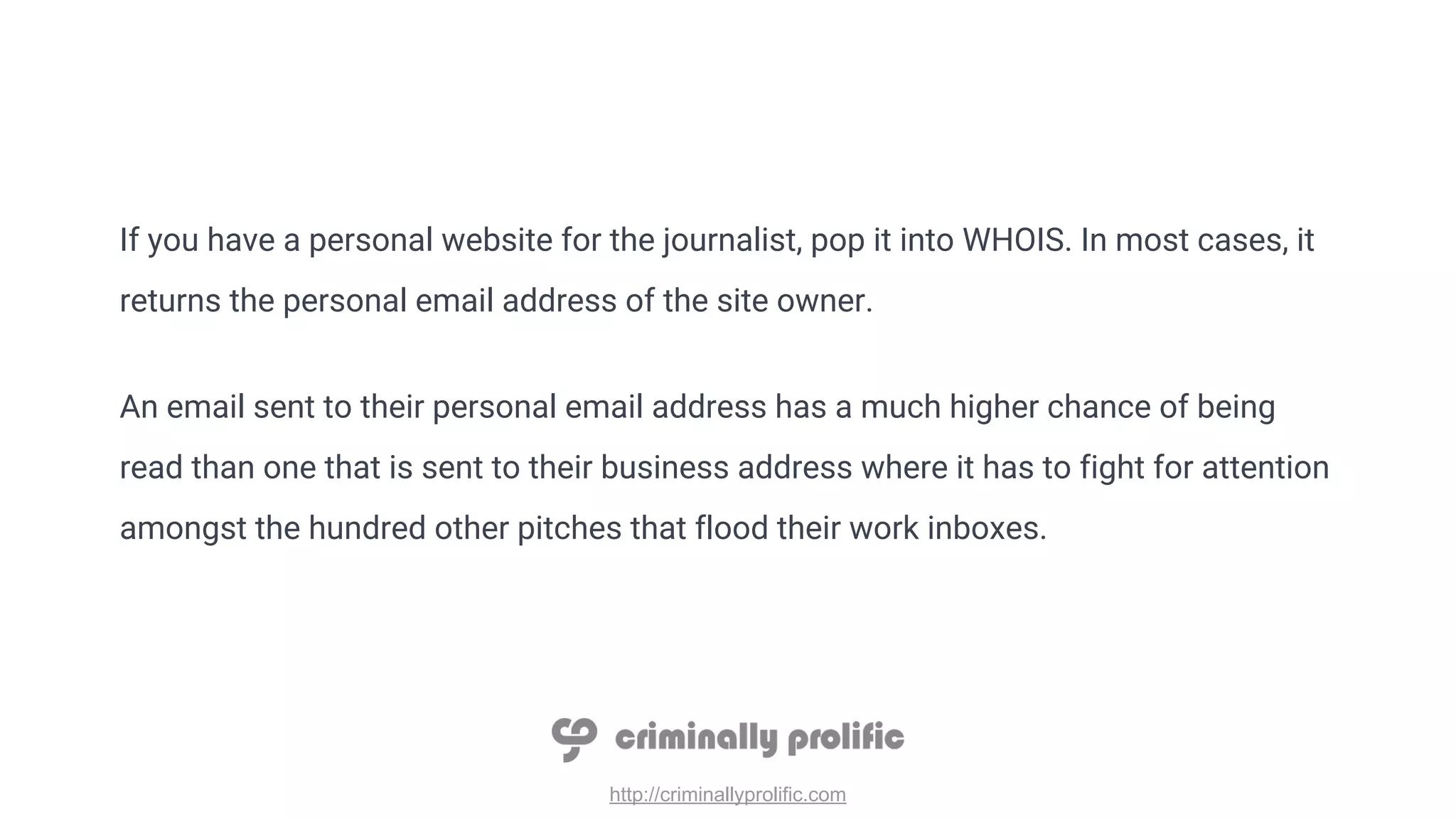 http://criminallyprolific.com
If you have a personal website for the journalist, pop it into WHOIS. In most cases, it
returns the personal email address of the site owner.
An email sent to their personal email address has a much higher chance of being
read than one that is sent to their business address where it has to fight for attention
amongst the hundred other pitches that flood their work inboxes.
 