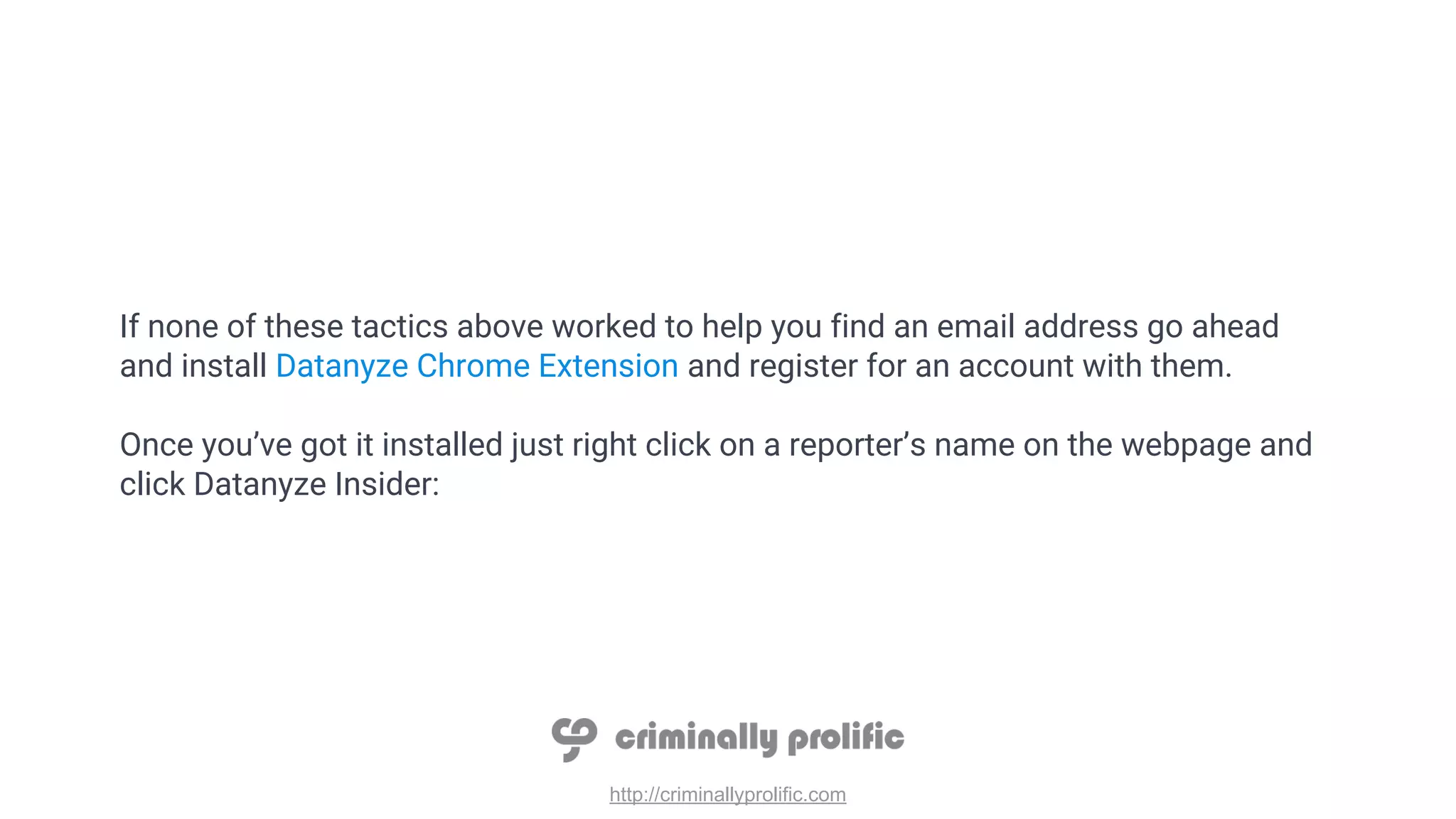 http://criminallyprolific.com
If none of these tactics above worked to help you find an email address go ahead
and install Datanyze Chrome Extension and register for an account with them.
Once you’ve got it installed just right click on a reporter’s name on the webpage and
click Datanyze Insider:
 