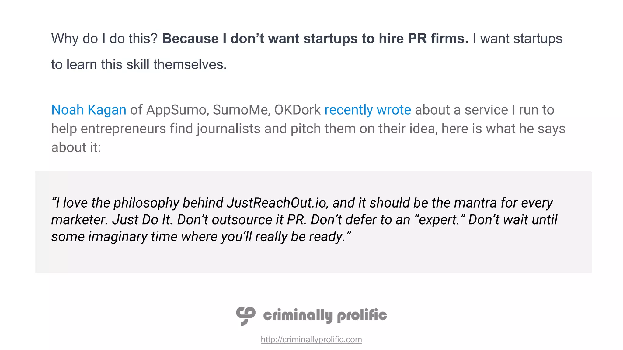 http://criminallyprolific.com
Why do I do this? Because I don’t want startups to hire PR firms. I want startups
to learn this skill themselves.
Noah Kagan of AppSumo, SumoMe, OKDork recently wrote about a service I run to
help entrepreneurs find journalists and pitch them on their idea, here is what he says
about it:
“I love the philosophy behind JustReachOut.io, and it should be the mantra for every
marketer. Just Do It. Don’t outsource it PR. Don’t defer to an “expert.” Don’t wait until
some imaginary time where you’ll really be ready.”
 