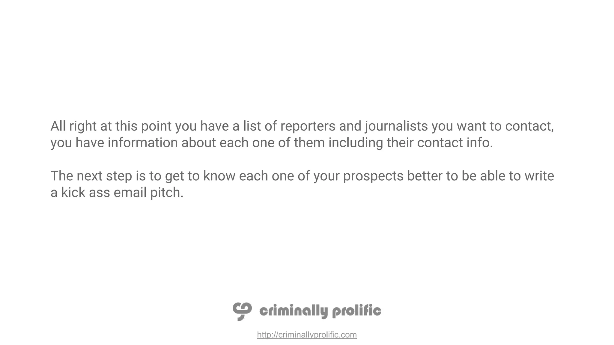 http://criminallyprolific.com
All right at this point you have a list of reporters and journalists you want to contact,
you have information about each one of them including their contact info.
The next step is to get to know each one of your prospects better to be able to write
a kick ass email pitch.
 