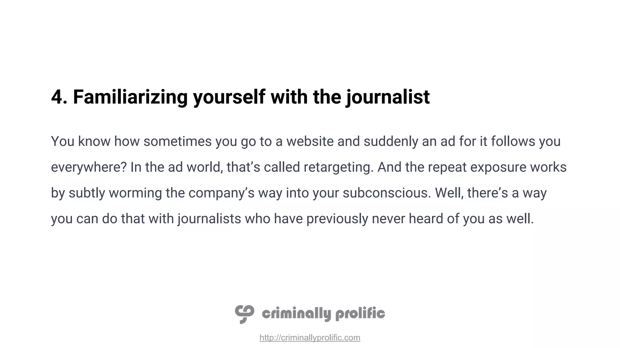 http://criminallyprolific.com
4. Familiarizing yourself with the journalist
You know how sometimes you go to a website and suddenly an ad for it follows you
everywhere? In the ad world, that’s called retargeting. And the repeat exposure works
by subtly worming the company’s way into your subconscious. Well, there’s a way
you can do that with journalists who have previously never heard of you as well.
 