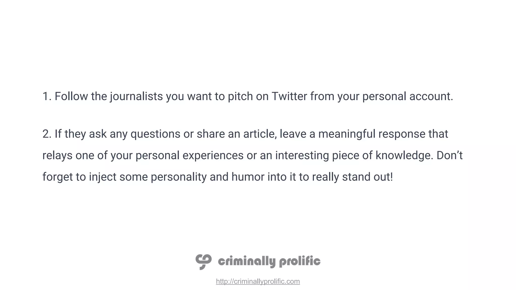http://criminallyprolific.com
1. Follow the journalists you want to pitch on Twitter from your personal account.
2. If they ask any questions or share an article, leave a meaningful response that
relays one of your personal experiences or an interesting piece of knowledge. Don’t
forget to inject some personality and humor into it to really stand out!
 