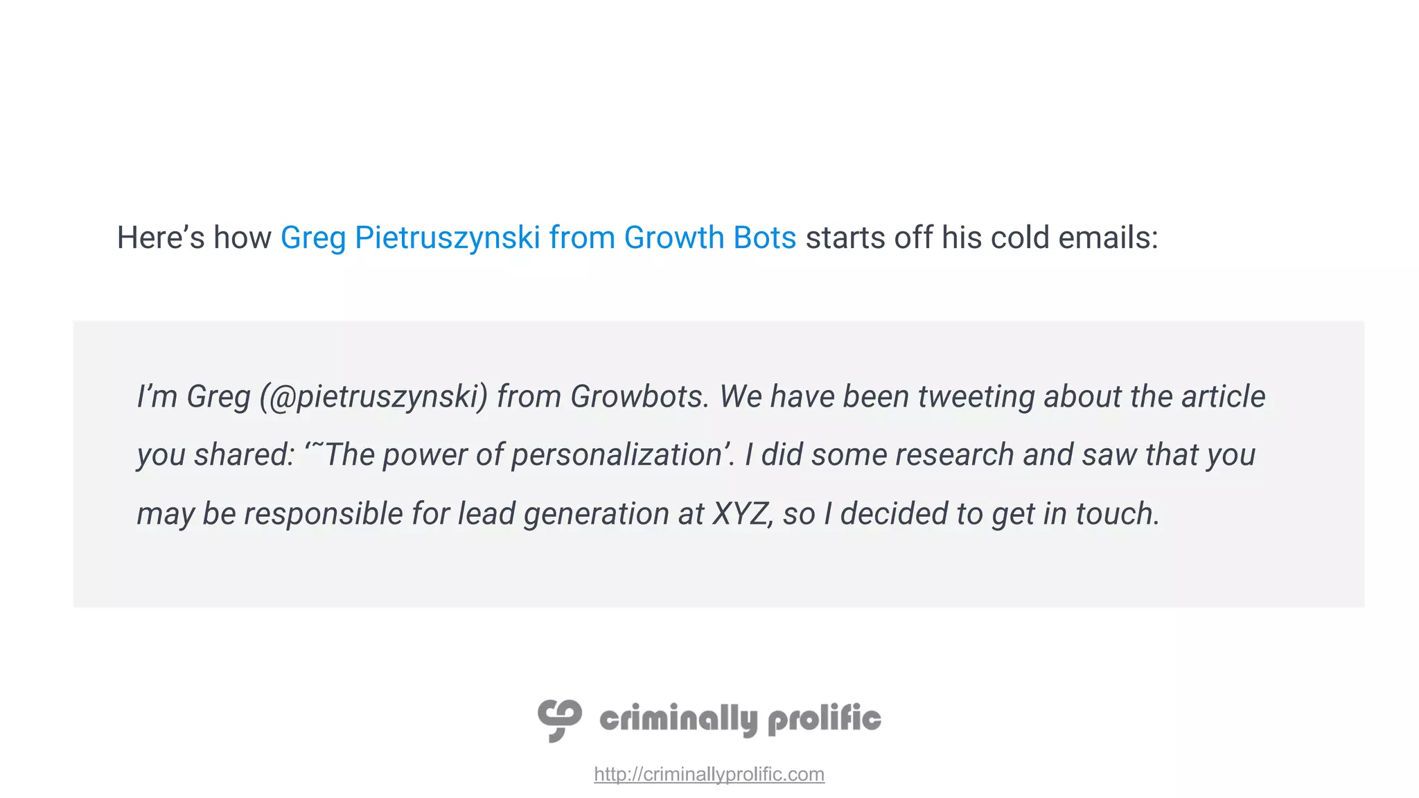 http://criminallyprolific.com
Here’s how Greg Pietruszynski from Growth Bots starts off his cold emails:
I’m Greg (@pietruszynski) from Growbots. We have been tweeting about the article
you shared: ‘˜The power of personalization’. I did some research and saw that you
may be responsible for lead generation at XYZ, so I decided to get in touch.
 