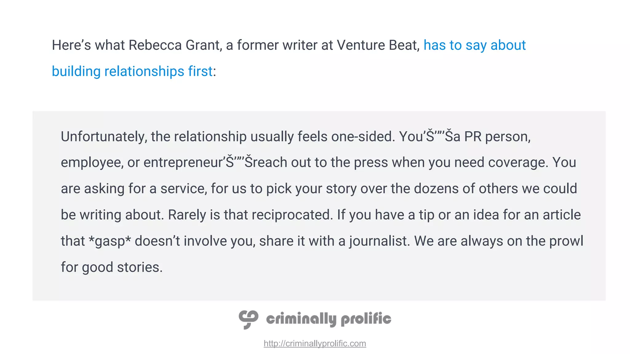 http://criminallyprolific.com
Here’s what Rebecca Grant, a former writer at Venture Beat, has to say about
building relationships first:
Unfortunately, the relationship usually feels one-sided. You’Š’”’Ša PR person,
employee, or entrepreneur’Š’”’Šreach out to the press when you need coverage. You
are asking for a service, for us to pick your story over the dozens of others we could
be writing about. Rarely is that reciprocated. If you have a tip or an idea for an article
that *gasp* doesn’t involve you, share it with a journalist. We are always on the prowl
for good stories.
 