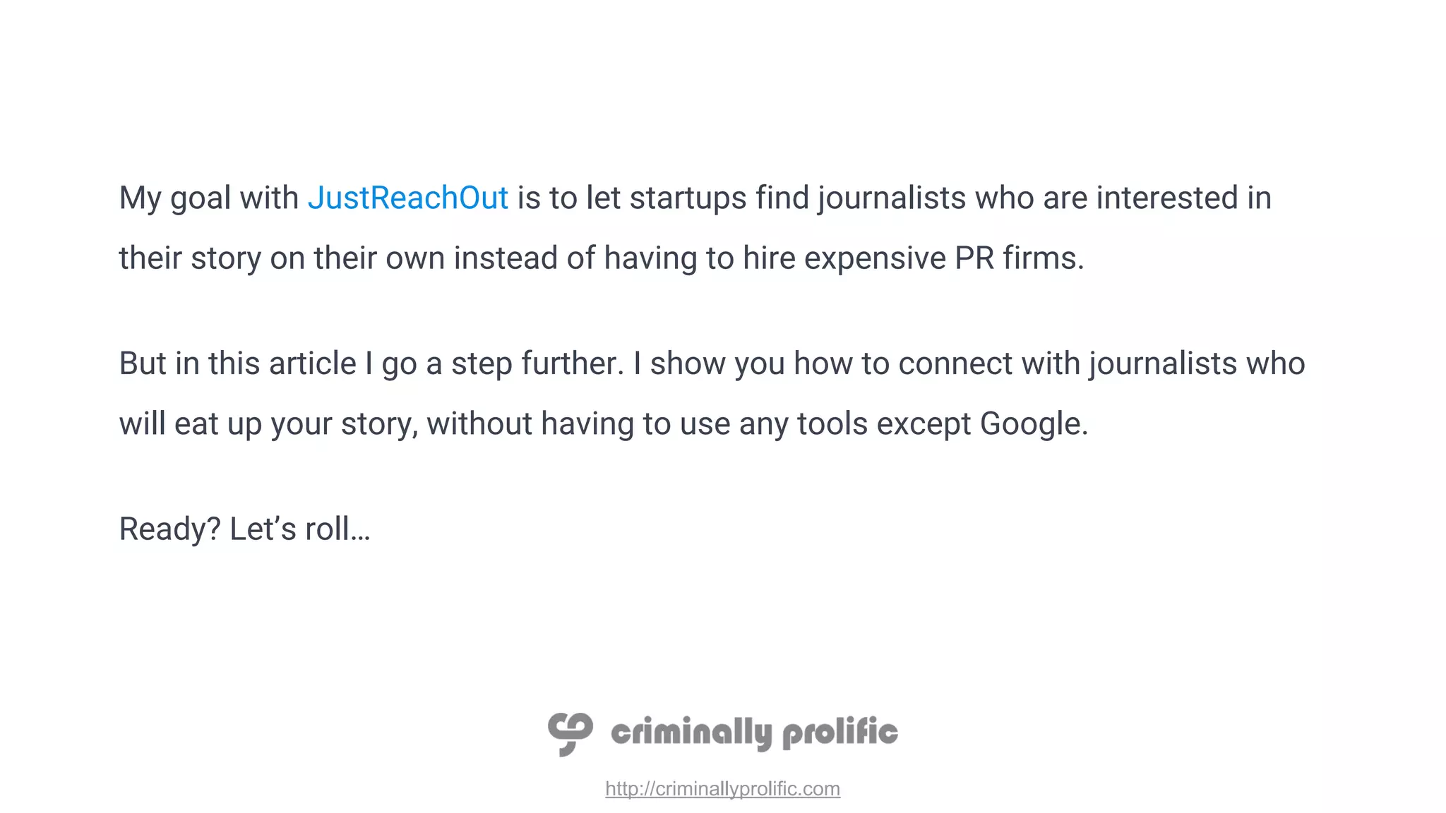 http://criminallyprolific.com
My goal with JustReachOut is to let startups find journalists who are interested in
their story on their own instead of having to hire expensive PR firms.
But in this article I go a step further. I show you how to connect with journalists who
will eat up your story, without having to use any tools except Google.
Ready? Let’s roll…
 