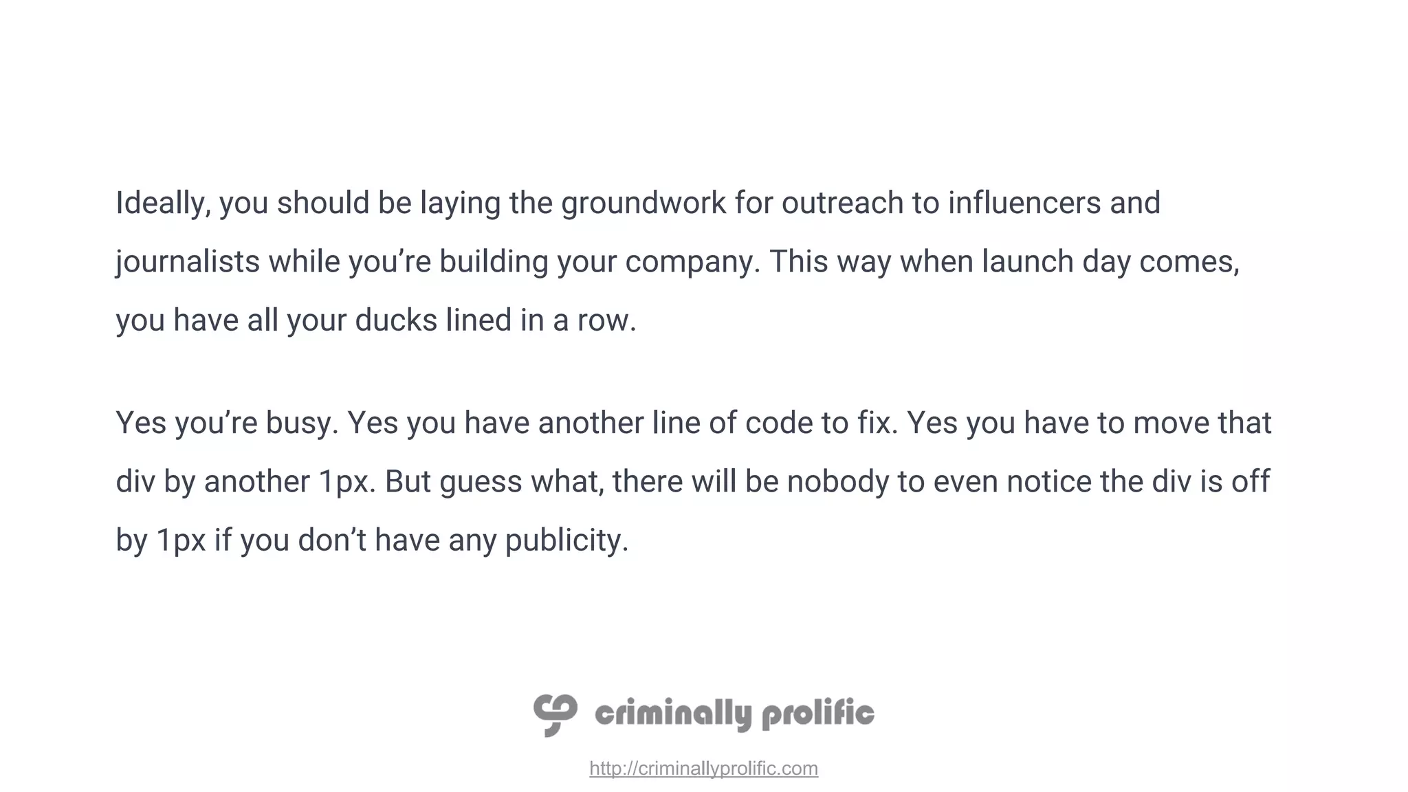 http://criminallyprolific.com
Ideally, you should be laying the groundwork for outreach to influencers and
journalists while you’re building your company. This way when launch day comes,
you have all your ducks lined in a row.
Yes you’re busy. Yes you have another line of code to fix. Yes you have to move that
div by another 1px. But guess what, there will be nobody to even notice the div is off
by 1px if you don’t have any publicity.
 