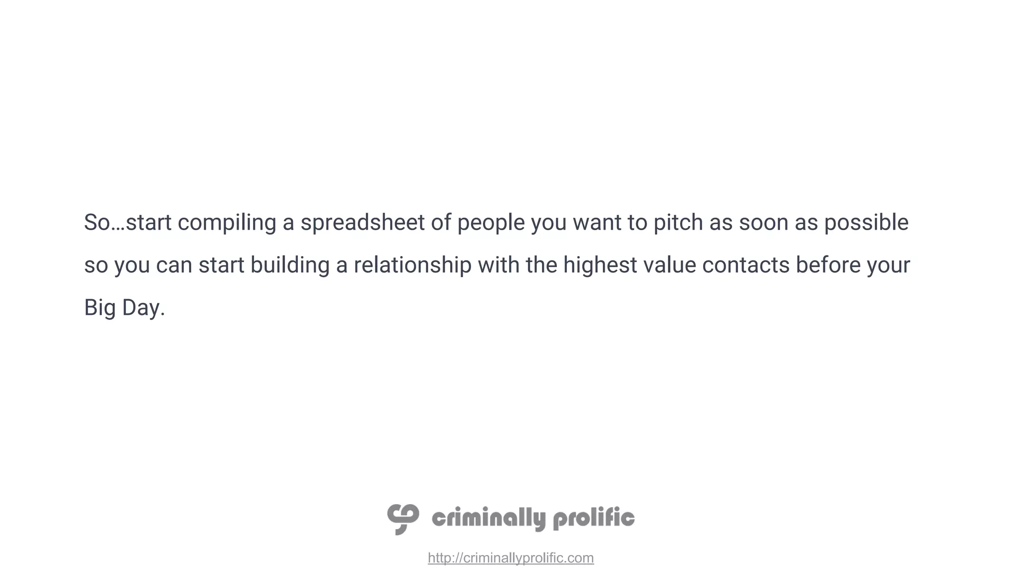 http://criminallyprolific.com
So…start compiling a spreadsheet of people you want to pitch as soon as possible
so you can start building a relationship with the highest value contacts before your
Big Day.
 