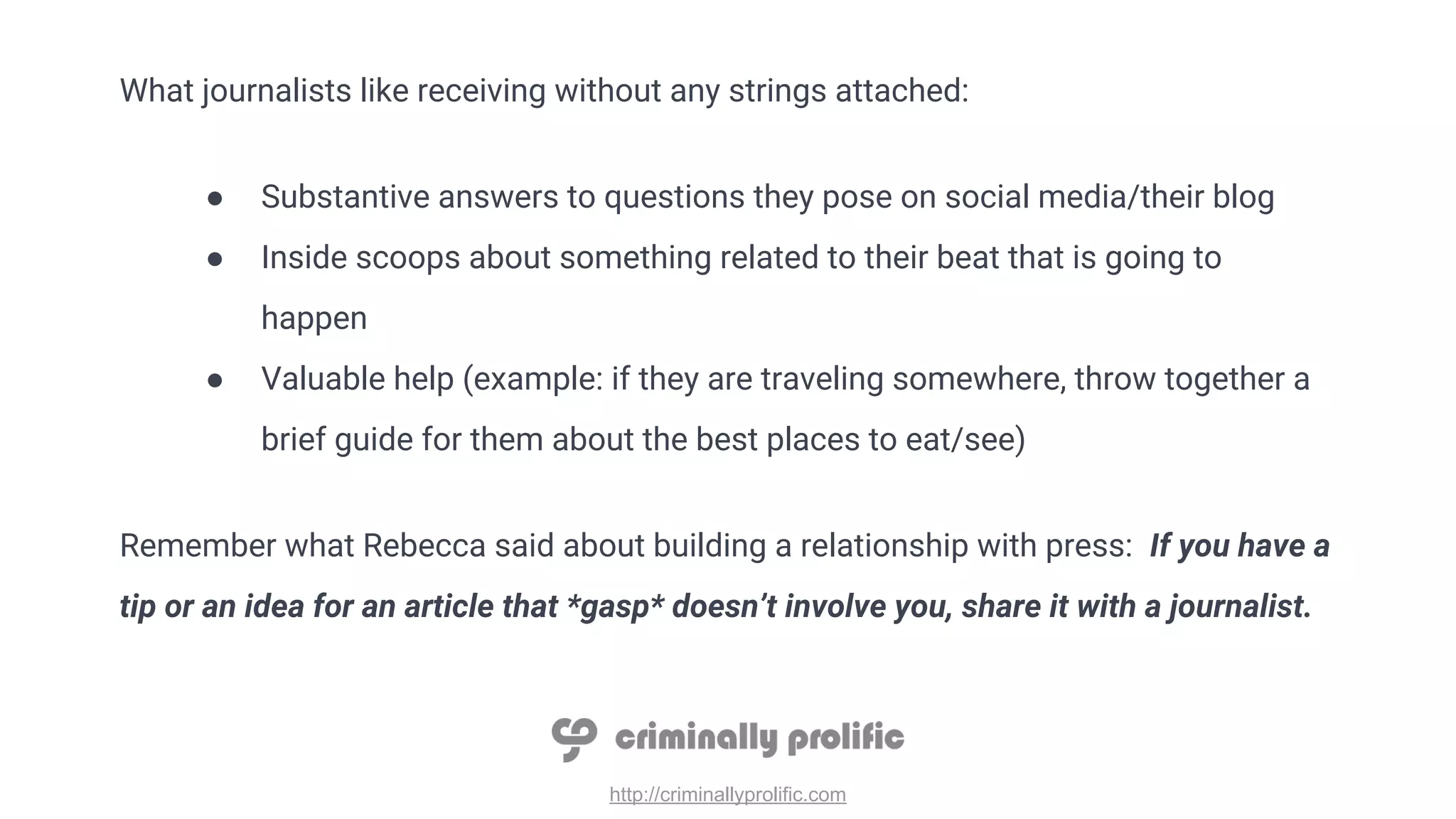 http://criminallyprolific.com
What journalists like receiving without any strings attached:
● Substantive answers to questions they pose on social media/their blog
● Inside scoops about something related to their beat that is going to
happen
● Valuable help (example: if they are traveling somewhere, throw together a
brief guide for them about the best places to eat/see)
Remember what Rebecca said about building a relationship with press: If you have a
tip or an idea for an article that *gasp* doesn’t involve you, share it with a journalist.
 