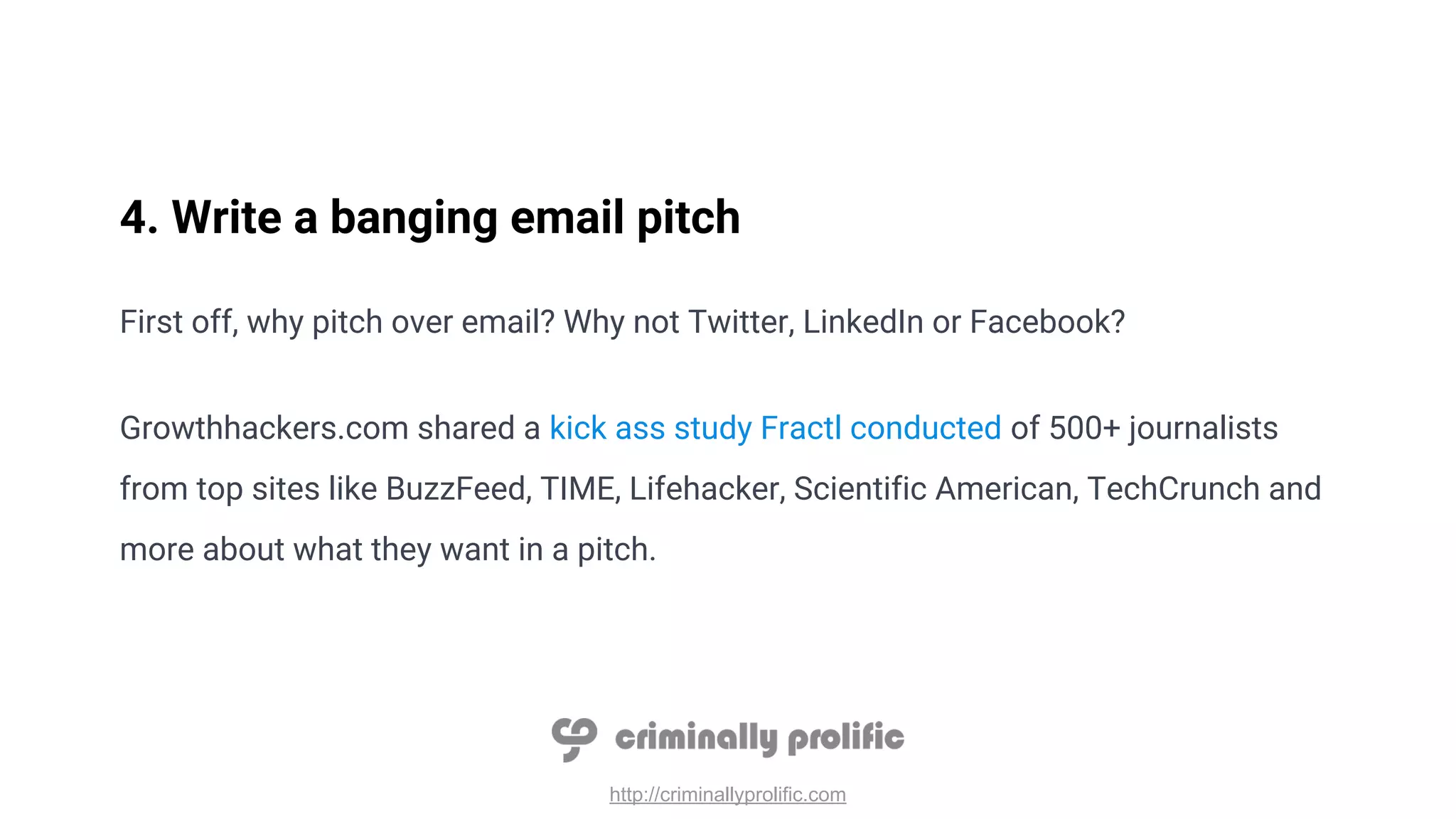 http://criminallyprolific.com
4. Write a banging email pitch
First off, why pitch over email? Why not Twitter, LinkedIn or Facebook?
Growthhackers.com shared a kick ass study Fractl conducted of 500+ journalists
from top sites like BuzzFeed, TIME, Lifehacker, Scientific American, TechCrunch and
more about what they want in a pitch.
 
