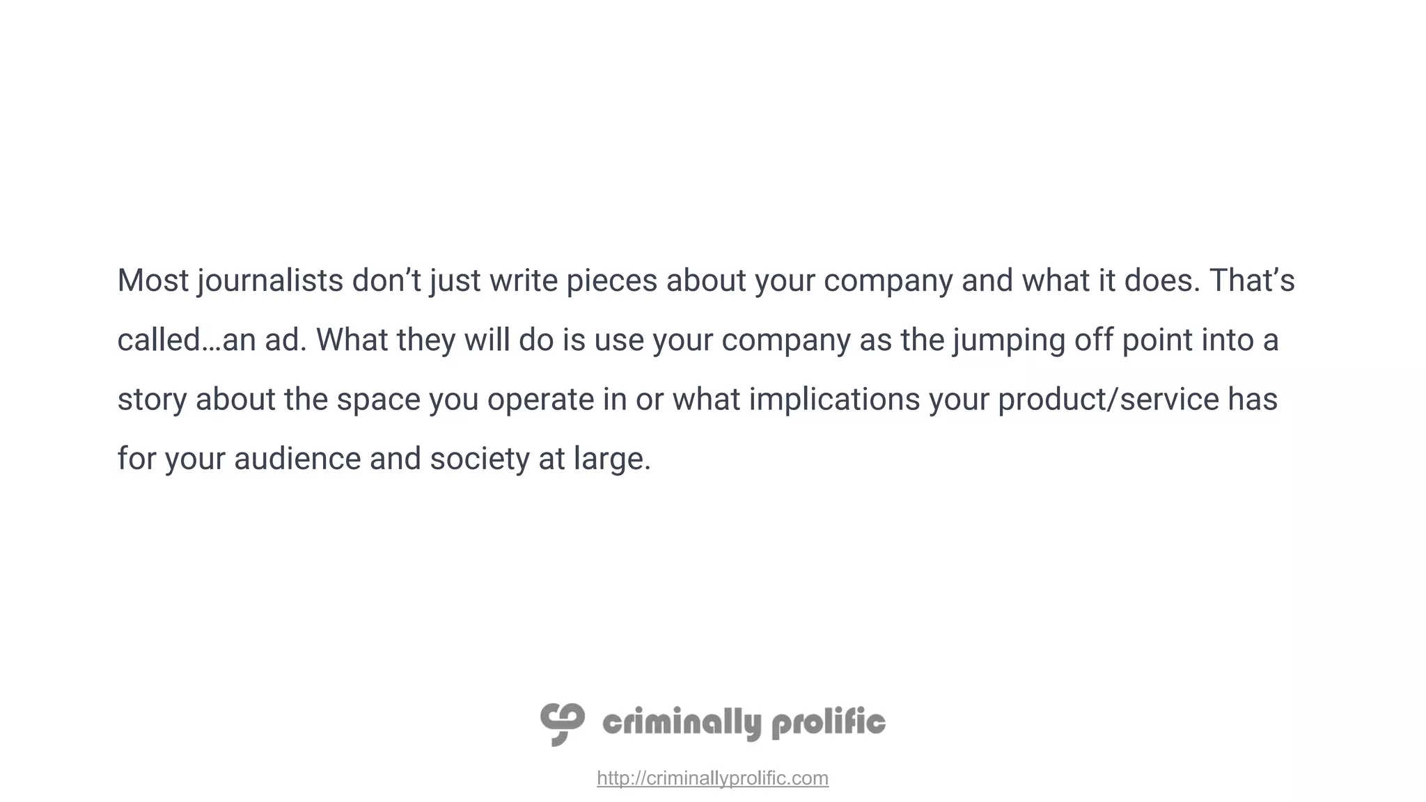 http://criminallyprolific.com
Most journalists don’t just write pieces about your company and what it does. That’s
called…an ad. What they will do is use your company as the jumping off point into a
story about the space you operate in or what implications your product/service has
for your audience and society at large.
 