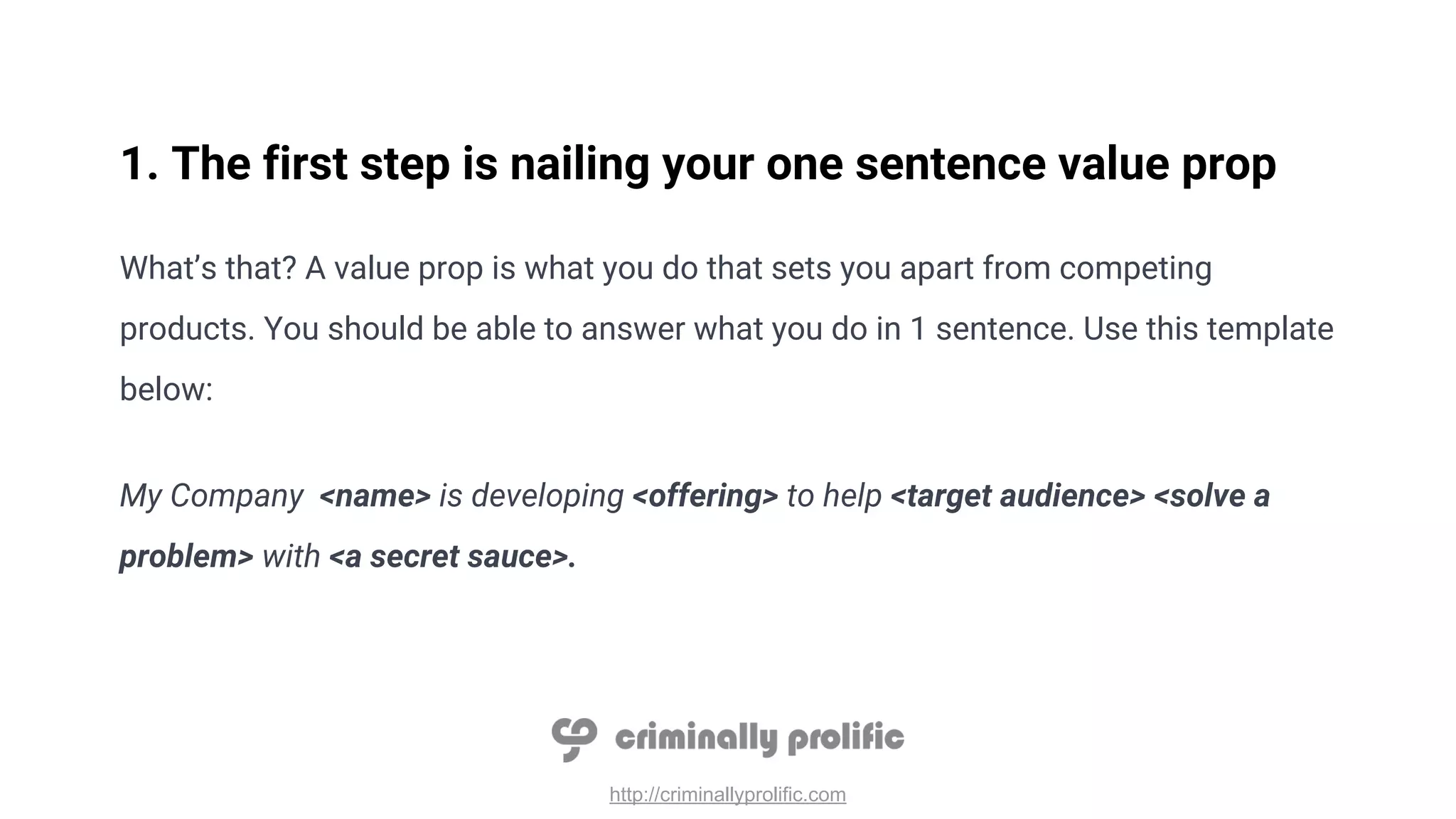 http://criminallyprolific.com
1. The first step is nailing your one sentence value prop
What’s that? A value prop is what you do that sets you apart from competing
products. You should be able to answer what you do in 1 sentence. Use this template
below:
My Company <name> is developing <offering> to help <target audience> <solve a
problem> with <a secret sauce>.
 